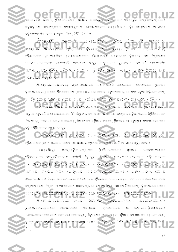 аниқлаб   олиш;   учинчидан,   ҳосил   шаклланишининг   мақбул   шароитларини
вужудга   келтириш   мақсадида   озиқланиш   жараёнига   ўз   вақтида   таъсир
кўрсата билиш зарур [185, 251-280-б.].
Ўтказилган   тажриба   натижаларига   кўра,   бор   ва   марганец
микроэлементларини   тупроққа   қўллаш   вариантлари   (3   ва   4-   вариантлар)
ғўзанинг   дастлабки   ривожланиш   фазасида   поянинг   ўсиши   ва   барглар
шаклланишига   ижобий   таъсир   этди,   гуллаш   даврига   келиб   тажриба
вариантлари бўйича ўсимликларнинг ўсиши ва ривожланишидаги фарқ янада
сезиларли бўлди.
Микроэлементлар   эритмасида   ивитилиб   экилган   чигитдан   унган
ўсимликларнинг   ўсиши   ва   ривожланишини   кузатишдан   маълум   бўлишича,
ушбу вариантларда марганецга нисбатан борнинг таъсири сезиларли бўлди.
Чигитлар   Фон+B   0,05%ли   эритмада   ивитилган   вариантда   ўсимликлар
жуда қулай ривожланди. Ушбу ҳолатда вегетация охирида ўсимлик бўйининг
баланд,  симподиал  шохлар,  барг   ва  кўсак  сони,  ўсимлик  қуруқ  массасининг
кўп бўлиши кузатилди.
Тажрибада   бор   ва   марганецни   турли   усул   ва   дозаларда   қўллаш
ғўзанинг ривожланишига ва ҳосил тугишига ижобий таъсир кўрсатди. 
Тажрибада   микроўғитлардан   фойдаланиш   ҳосил   элементлари
тўкилиши   камайишига   сабаб   бўлди.   Ҳосил   элементларининг   тўпланиш
динамикаси   ва   пахта   ҳосили   таҳлилининг   кўрсатишича,   бор   ва   марганецни
баргдан озиқлантиришда қўллаш юқори самарадорликни таъминлади. Бор ва
марганецни баргдан озиқлантиришда қўллаш чигитларни ивитиш вариантига
қараганда   барг   сатҳининг   сезиларли   даражада   кенгайишига,   ўсимликнинг
вегетатив массаси ва пахта ҳосили сезиларли кўпайишига сабаб бўлди.
Микроэлементлар   билан   баргдан   озиқлантириш   самарадорлиги
ўсимликларнинг   вегетатив   массаси   ортишида   ва   азотли-фосфорли
озиқланишининг   яхшиланишида,   бундан   ташқари   кўсак   массаси   ортишида,
уларнинг   пишиши   тезлашишида   намоён   бўлади   [167,   9-14-б.,   170,   339-349-
б.].
92 