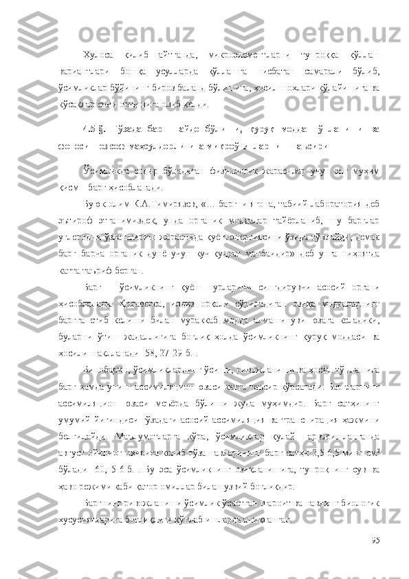 Хулоса   қилиб   айтганда,   микроэлементларни   тупроққа   қўллаш
вариантлари   бошқа   усулларда   қўллашга   нисбатан   самарали   бўлиб,
ўсимликлар бўйининг бироз баланд бўлишига, ҳосил шохлари кўпайишига ва
кўсаклар сони ортишига олиб келди.
4.5-§.   Ғўзада   барг   пайдо   бўлиши,   қуруқ   модда   тўпланиши   ва
фотосинтез соф маҳсулдорлигига микроўғитларнинг таъсири
Ўсимликда   содир   бўладиган   физиологик   жараёнлар   учун   энг   муҳим
қисм – барг ҳисобланади.
Буюк олим  К.А.Тимирязев,  «… баргни ягона,  табиий лаборатория  деб
эътироф   этганимиздек,   унда   органик   моддалар   тайёрланиб,   шу   барглар
углеродни ўзлаштириш жараёнида қуёш энергиясини ўзида тўплайди, демак
барг   барча   органик   дунё   учун   куч-қудрат   манбаидир»   деб   унга   ниҳоятда
катта таъриф берган.
Барг   –   ўсимликнинг   қуёш   нурларини   сингдирувчи   асосий   органи
ҳисобланади.   Қолаверса,   илдиз   орқали   сўриладиган   озиқа   моддаларнинг
баргга   етиб   келиши   билан   мураккаб   модда   алмашинуви   юзага   келадики,
буларни   ўтиш   жадаллигига   боғлиқ   ҳолда   ўсимликнинг   қуруқ   моддаси   ва
ҳосили шаклланади [ 58,  27-29-б.].
Бинобарин, ўсимликларнинг ўсиши, ривожланиши ва ҳосил тўплашига
барг ҳамда унинг ассимиляцион юзаси катта таъсир кўрсатади. Баргларнинг
ассимиляцион   юзаси   меъёрда   бўлиши   жуда   муҳимдир.   Барг   сатҳининг
умумий   йиғиндиси   ғўзадаги   асосий   ассимиляция   ва   транспирация   ҳажмини
белгилайди.   Маълумотларга   кўра,   ўсимликлар   қулай   парваришланганда
август ойининг охирига келиб ғўза  навларининг барг сатҳи 2,5-6,5 минг см 2
бўлади   [60,   5-6-б.].   Бу   эса   ўсимликнинг   озиқланишига,   тупроқнинг   сув   ва
ҳаво режими каби қатор омиллар билан узвий боғлиқдир. 
Баргнинг ривожланиши ўсимлик ўсаётган шароит ва навнинг биологик
хусусиятларига боғлиқлиги кўплаб ишларда аниқланган.
95 