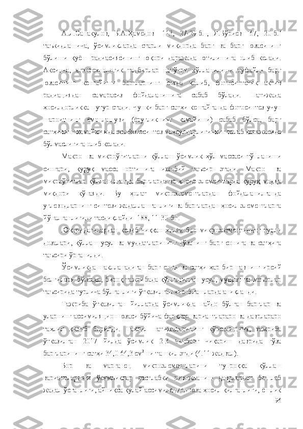 А.Л.Санакулов,   Б.А.Ҳамедов   [113,   27-29-б.],   Я.Бўриев   [67,   20-б.]
таъкидлашича,   ўсимликларда   етарли   миқдорда   барг   ва   барг   юзасининг
бўлиши   қуёш   радиасиясининг   юқори   даражада   ютилишига   олиб   келади.
Аксинча,   агротехнологик   тадбирлар   нотўғри   қўлланилиши   туфайли   барг
юзасининг   кенгайиши   баргларнинг   сояда   қолиб,   фотосинтетик   актив
радиациядан   самарасиз   фойдаланишига   сабаб   бўлади.   Натижада
ҳосилдорликка путур  етади.  Чунки барг   сатҳи  кенгайганда   фотосинтез   учун
шароитнинг   ёмонлашуви   (ёруғликнинг   камайиши)   сабаб   бўлса,   барг
сатҳининг камайишида эса фотосинтез маҳсулдорлигининг талаб даражасида
бўлмаслигига олиб келади.
Макро-   ва   микроўғитларни   қўллаш   ўсимлик   ҳўл   массаси   тўпланиши
сингари,   қуруқ   масса   ортишига   ижобий   таъсир   этади.   Макро-   ва
микроўғитлар   қўлланилганда   баргларда   ва   ҳосил   элементларда   қуруқ   модда
миқдори   кўпаяди.   Бу   ҳолат   микроэлементлардан   фойдаланилганда
углеводларнинг синтези жадаллашганлиги ва барглардан ҳосил элементларга
йўналганлигини тасдиқлайди [188, 11-30-б.].
Юқоридагилардан   келиб   чиққан   ҳолда   бор   микроэлементининг   турли
дозалари,   қўллаш   усул   ва   муддатларининг   ғўзанинг   барг   сонига   ва   сатҳига
таъсири ўрганилди.
Ўсимликда   шаклланадиган   барг   сони   ва   сатҳи   ҳар   бир   навнинг   ирсий
белгилари   бўлсада,   бироқ   тажрибада   қўлланилган   усул,  муддат   ва   меъёрлар
таъсирида турлича бўлганлиги ўтказилган ҳисоблашларда аниқланди.
Тажриба   ўтказилган   йилларда   ўсимликда   пайдо   бўлган   барглар   ва
уларнинг ассимиляцион юзаси бўйича фарқлар вариантлараро ва даврлараро
таҳлил   қилиб   борилди.   Таҳлил   натижаларининг   кўрсатишича,   тажриба
ўтказилган   2017   йилда   ўсимлик   2-3   чинбарг   чиқариш   даврида   ғўза
баргларининг сатҳи 34,0-64,3 см 2
 ни ташкил этди (4.11-жадвал).
Бор   ва   марганец   микроэлементларини   тупроққа   қўллаш
вариантлардаги   ўсимликлар   дастлабки   ривожланиш   даврлардан   бошлаб
жадал ўсганлиги, айниқса қулай ассимиляцион юза ҳосил қилганлиги, ёшлик
96 