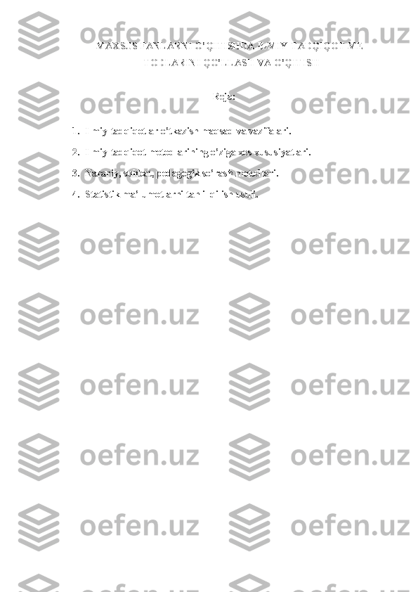 MAXSUS FANLARNI O’QITISHDA ILMIY-TADQIQOT ME -
TODLARINI QO’LLASH VA O’QITISH
Reja: 
1. Ilmiy - tadqiqotlar o’tkazish maqsad va vazifalari.
2. Ilmiy-tadqiqot metodlarini n g o’ziga xos xususiyatlari. 
3. Nazariy, suhbat, pedagogik so’rash metodlari. 
4. Statistik ma’lumotlarni tahlil qilish usuli.
      
