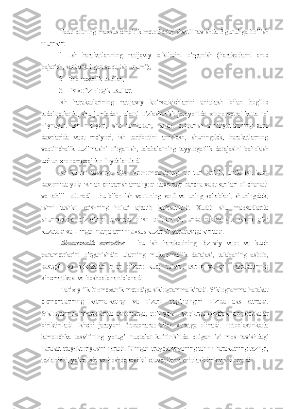           Tadqiqotning maxsus empirik metodlarini shartli ravishda 3 guru h ga bo’lish
mumkin:
1. Ish   harakatlarining   natijaviy   tafsilotini   o’rganish   ( h arakatlarni   aniq
bajarish, sarflanadigan vaqt, ish unumi);
2. Biomexanik usullar;
3. Psixofiziologik usullar.
Ish   h arakatlarining   natijaviy   ko’rsatkichlari ni   aniqlash   bilan   bog’liq
tadqiqotlarda ,   shu   jumladan ,   ularni   o’zlashtirish   jarayonida   xronometraj   katta   rol
o’ynaydi.   Ish   me’yori,   shu   jumladan,   ishlab   chiqarish   amaliyotlarining   turli
davrlarida   vaqt   me’yori,   ish   tartibotini   aniqlash,   shuningdek,   harakatlarning
vaqtinchalik   tuzilmasini   o’rganish,   talabalarning   tayyorgarlik   darajasini   baholash
uchun xronometrajdan foydalaniladi. 
Ish   kunini   tasvirga   olish   xronometrajning   bir   turi   bo’lib,   unda   ish   kuni
davomida yoki ishlab chiqarish amaliyoti davridagi barcha vaqt sarflari o’lchanadi
va   tahlil     qilinadi.     Bu   bilan   ish   vaqtining   sarfi   va   uning   sabablari,   shuningdek ,
ishni   tashkil   etishning   holati   ajratib   ko’rsatiladi.   Xuddi   shu   maqsadlarda
shuningdek,   o’z-o’zini   tasvirga   olish   qo’llanilib,   unda   talaba   o’z   ishini   o’zi
kuzatadi va olingan natijalarni maxsus kuzatish varaqasiga kiritadi.
Biomexanik   metodlar   –   bu   ish   harakatining   fazoviy   vaqt   va   kuch
parametrlarini   o’rganishdir:   ularning   mukammallik   darajasi,   talabaning   asbob,
dastgoh   va   hokazolar   bilan   o’zaro   kuch   ta’siri,   asbob   va   qo’l   harakatining
kinematikasi va boshqalar aniqlanadi.
Tarixiy ilk biomexanik  metodiga  siklogra mma kiradi . Siklogramma harakat
elementlarining   ketma-ketligi   va   o’zaro   bog’liqligini   o’zida   aks   ettiradi.
Siklogramma   metodlarida   asboblarga,   qo’l   yoki   oyoqlarga   elektrik   lampochkalar
biriktiriladi.   Ishchi   jarayon i   fotoapparat   bilan   suratga   olinadi.   Fotoplastinkada
lampochka   tasviri ning   yorug’   nuqtalar   ko’rinishida   qol gan   izi   mos   ravishdagi
harakat trayektoriyasini beradi. Olingan trayektoriyaning tahlili harakatning tezligi,
tezlanishi, yo’nalishi va boshqa tashkil etuvchilarni aniqlash imkonini beradi. 