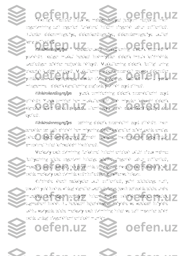 Psixologik   metodla r   o’quv   va   mehnat   faoliyati   jarayoni   natijasida   inson
organizmining   turli   organlari   funksional   holatini   o’rganish   uchun   qo’llaniladi.
Bulardan   elektromiografiya,   elektrokardiografiya,   elektrodermografiya   usullari
keng qo’llaniladi.
Elektromiografiya   –   harakatlanuvchi   muskullarning   elektrik   potensialini
yozishdir.   Istalgan   muskul   harakati   boshmiyadan   elektrik   impuls   ko’rinishida
uzatiladigan   ta’sirlar   natijasida   ishlaydi.   Muskul larning   elektrik   faolligi   uning
qisqarish   kuchini   aniqlaydi.   Muskul larning   elektrik   potensiali   maxsus   elektrodlar
yordamida   kuchaytirgichga,   o’zidan-o’zi   yozgichga   uzatiladi   va   u   yerda
miogramma – elektrik signallarning qog’ozda yozilishi qayd qilinadi.
Elektrokardiografiya   –   yurak   tomirlarining   elektrik   potensiallarini   qayd
qilishdir.   Yurak   tomirlari   ham   muskullar   kabi   bosh   miyadan   keluvchi   elektrik
signallar   ta’siri   ostida   qisqaradi.   Ularni   qayd   qilish   elektrokardiografiya   deb
aytiladi.
Elektrodermografiya   –   terining   elektrik   potensialini   qayd   qilishdir.   Inson
tanasidan   ter   oqib   chiqishi   ham   miyaning   elektrik   signallari   ta’siri   ostida   amalga
oshadi.   Elektrodermogramma   birinchi   navbatda   insonning   ish   jarayonidagi
emotsional holati ko’rsatkichi hisoblanadi.
Markaziy   asab   tizimining   funksional   holatini   aniqlash   uslubi   o’quv   mehnat
faoliyatining   talaba   organizmi   holatiga   ta’sirini   o’rganish   uchun   qo’llaniladi,
masalan,   diqqat   darajasi,   ish   jarayonida   toliqishning   rivojlanishi,   mashqlar   ta’siri
ostida markaziy asab tizimida sodir bo’ladigan siljishlar va hokazo.
Ko’pincha   shartli   reaksiyalar   usuli   qo’llaniladi,   ya’ni   talabalarga   nurli,
tovushli yoki boshqa xildagi signallar uzatiladi. Unga javob tariqasida talaba uncha
murakkab   bo’lmagan   qandaydir   holatni   amalga   oshirishi   kerak,   masalan,
tugmachani   bosish.   Bu   harakatni   bajarish   vaqti   bo’yicha   va   xarakteri   bo’yicha
ushbu   vaziyatda   talaba   markaziy   asab   tizimining   holati   va   turli   mezonlar   ta’siri
ostida undagi o’zgarishlarni aniqlashi mumkin. 