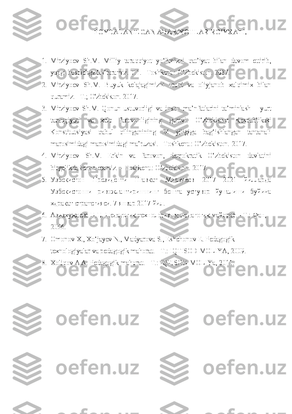 FOYDALANILGAN ADABIYOTLAR RO’YXATI.
 
1. Mirziyoev   Sh.M.   Milliy   taraqqiyot   yo‘limizni   qat’iyat   bilan   davom   ettirib,
yangi bosqichga ko‘taramiz. T.1. –Toshkent.: O‘zbekiston. 2017.
2. Mirziyoev   Sh.M.   Buyuk   kelajagimizni   mard   va   oliyjanob   xalqimix   bilan
quramiz. –T.;  O‘zbekiston.  2017.
3. Mirziyoev   Sh.M.   Qonun   ustuvorligi   va   inson   ma’nfatlarini   ta’minlash   –   yurt
taraqqiyoti   va   xalq   farovonligining   garovi.   O‘zbekiston   Respublikasi
Konstitutsiyasi   qabul   qilinganining   24   yiligiga   bag‘ishlangan   tantanali
marosimidagi marosimidagi ma’ruzasi. –Toshkent.: O‘zbekiston. 2017.
4. Mirziyoev   Sh.M.   Erkin   va   farovon,   demokratik   O‘zbekiston   davlatini
birgalikda barpo etamiz. – Toshkent.: O‘zbekiston. 2017.
5. Узбекистон   Президенти   Шавкат   Мирзиёев   2017—2021   йилларда
Узбекистонни   ривожлантиришнинг   бешта   устувор   йуналиши   буйича
хдракат стратегияси.  7 январ 2017 йил.
6. Азизхужаева Н.Н. Педагогик технология ва педагогик майорат. - Т.: Фан, 
2006.
7. Omonov X., Xo‘jayev N., Madyarova S., Eshchonov E. Pedagogik 
texnologiyalar va pedagogik mahorat. - T.: IQTISOD-MOLIYA, 2009.
8. Xoliqov A.A. Pedagogik mahorat. - T.: IQTISOD-MOLIYa, 2011. 