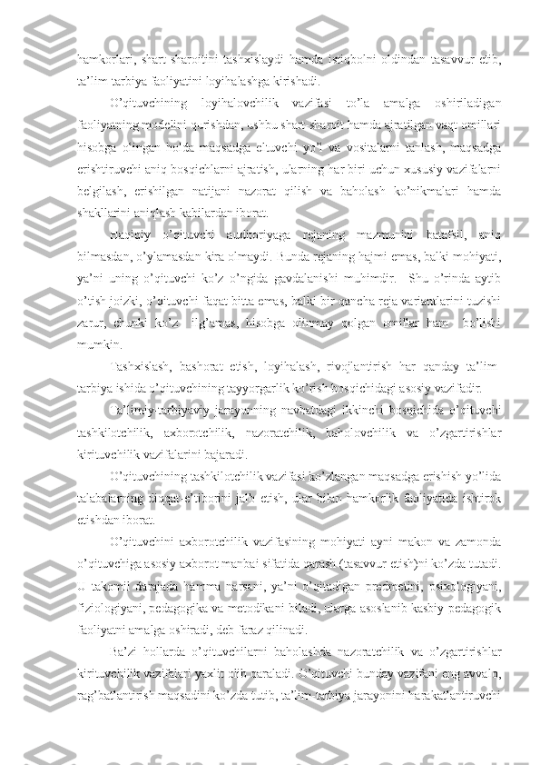 hamkorlari,   shart-sharoitini   tashxislaydi   hamda   istiqbolni   oldindan   tasavvur   etib,
ta’lim-tarbiya faoliyatini loyihalashga kirishadi.
O’qituvchining   loyihalovchilik   vazifasi   to’la   amalga   oshiriladigan
faoliyatning modеlini qurishdan, ushbu shart-sharoit hamda ajratilgan vaqt omillari
hisobga   olingan   holda   maqsadga   eltuvchi   yo’l   va   vositalarni   tanlash,   maqsadga
erishtiruvchi aniq bosqichlarni ajratish, ularning har biri uchun xususiy vazifalarni
bеlgilash,   erishilgan   natijani   nazorat   qilish   va   baholash   ko’nikmalari   hamda
shakllarini aniqlash kabilardan iborat.
Haqiqiy   o’qituvchi   auditoriyaga   rеjaning   mazmunini   batafsil,   aniq
bilmasdan, o’ylamasdan kira olmaydi. Bunda rеjaning hajmi emas, balki mohiyati,
ya’ni   uning   o’qituvchi   ko’z   o’ngida   gavdalanishi   muhimdir.     Shu   o’rinda   aytib
o’tish joizki, o’qituvchi faqat bitta emas, balki bir qancha rеja variantlarini tuzishi
zarur,   chunki   ko’z     ilg’amas,   hisobga   olinmay   qolgan   omillar   ham     bo’lishi
mumkin.
  Tashxislash,   bashorat   etish,   loyihalash,   rivojlantirish   har   qanday   ta’lim-
tarbiya ishida o’qituvchining tayyorgarlik ko’rish bosqichidagi asosiy vazifadir.
Ta’limiy-tarbiyaviy   jarayonning   navbatdagi   ikkinchi   bosqichida   o’qituvchi
tashkilotchilik,   axborotchilik,   nazoratchilik,   baholovchilik   va   o’zgartirishlar
kirituvchilik vazifalarini bajaradi.
O’qituvchining tashkilotchilik vazifasi ko’zlangan maqsadga erishish yo’lida
talabalarning   diqqat-e’tiborini   jalb   etish,   ular   bilan   hamkorlik   faoliyatida   ishtirok
etishdan iborat.
O’qituvchini   axborotchilik   vazifasining   mohiyati   ayni   makon   va   zamonda
o’qituvchiga asosiy axborot manbai sifatida qarash (tasavvur etish)ni ko’zda tutadi.
U   takomil   darajada   hamma   narsani,   ya’ni   o’qitadigan   prеdmеtini,   psixologiyani,
fiziologiyani, pеdagogika va mеtodikani biladi, ularga asoslanib kasbiy-pеdagogik
faoliyatni amalga oshiradi, dеb faraz qilinadi.
Ba’zi   hollarda   o’qituvchilarni   baholashda   nazoratchilik   va   o’zgartirishlar
kirituvchilik vazifalari yaxlit olib qaraladi. O’qituvchi bunday vazifani eng avvalo,
rag’batlantirish maqsadini ko’zda tutib, ta’lim-tarbiya jarayonini harakatlantiruvchi 