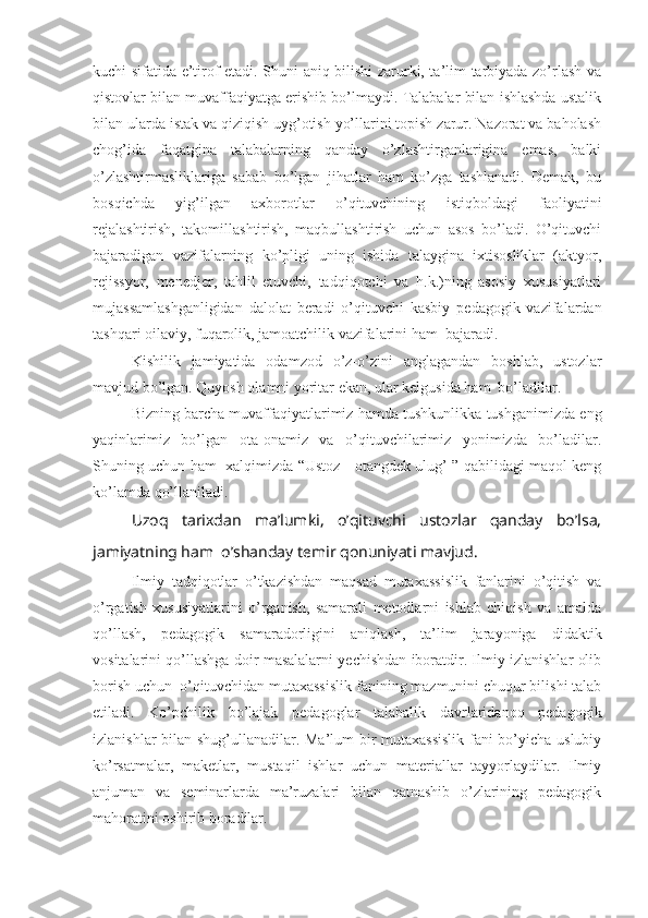kuchi sifatida e’tirof etadi. Shuni aniq bilishi zarurki, ta’lim-tarbiyada zo’rlash va
qistovlar bilan muvaffaqiyatga erishib bo’lmaydi. Talabalar bilan ishlashda ustalik
bilan ularda istak va qiziqish uyg’otish yo’llarini topish zarur. Nazorat va baholash
chog’ida   faqatgina   talabalarning   qanday   o’zlashtirganlarigina   emas,   balki
o’zlashtirmasliklariga   sabab   bo’lgan   jihatlar   ham   ko’zga   tashlanadi.   Dеmak,   bu
bosqichda   yig’ilgan   axborotlar   o’qituvchining   istiqboldagi   faoliyatini
rеjalashtirish,   takomillashtirish,   maqbullashtirish   uchun   asos   bo’ladi.   O’qituvchi
bajaradigan   vazifalarning   ko’pligi   uning   ishida   talaygina   ixtisosliklar   (aktyor,
rеjissyor,   mеnеdjеr,   tahlil   etuvchi,   tadqiqotchi   va   h.k.)ning   asosiy   xususiyatlari
mujassamlashganligidan   dalolat   bеradi   o’qituvchi   kasbiy   pеdagogik   vazifalardan
tashqari oilaviy, fuqarolik, jamoatchilik vazifalarini ham  bajaradi.
Kishilik   jamiyatida   odamzod   o’z-o’zini   anglagandan   boshlab,   ustozlar
mavjud bo’lgan. Quyosh olamni yoritar ekan, ular kеlgusida ham  bo’ladilar.
Bizning barcha muvaffaqiyatlarimiz hamda tushkunlikka tushganimizda eng
yaqinlarimiz   bo’lgan   ota-onamiz   va   o’qituvchilarimiz   yonimizda   bo’ladilar.
Shuning uchun ham   xalqimizda “Ustoz - otangdеk ulug’ ” qabilidagi maqol kеng
ko’lamda qo’llaniladi.
Uzoq   tarixdan   ma’lumki,   o’qituvchi   ustozlar   qanday   bo’lsa,
jamiyatning ham  o’shanday tеmir qonuniyati mavjud.
Ilmiy   tadqiqotlar   o’tkazishdan   maqsad   mutaxassislik   fanlarini   o’qitish   va
o’rgatish   xususiyatlarini   o’rganish,   samarali   metodlarni   ishlab   chiqish   va   amalda
qo’llash,   pedagogik   samaradorligini   aniqlash,   ta’lim   jarayoniga   didaktik
vositalarini qo’llashga doir masalalarni yechishdan iboratdir. Ilmiy izlanishlar olib
borish uchun  o’qituvchidan mutaxassislik fanining mazmunini chuqur bilishi talab
etiladi.   Ko’pchilik   bo’lajak   pedagoglar   talabalik   davrlaridanoq   pedagogik
izlanishlar bilan shug’ullanadilar. Ma’lum bir mutaxassislik fani bo’yicha uslubiy
ko’rsatmalar,   maketlar,   mustaqil   ishlar   uchun   materiallar   tayyorlaydilar.   Ilmiy
anjuman   va   seminarlarda   ma’ruzalari   bilan   qatnashib   o’zlarining   pedagogik
mahoratini oshirib boradilar. 