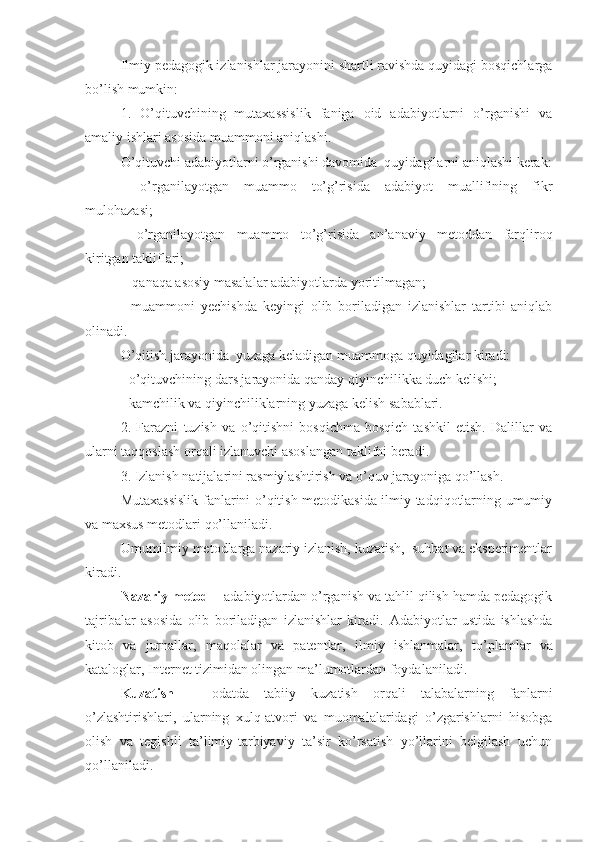 Ilmiy pedagogik izlanishlar jarayonini shartli ravishda quyidagi bosqichlarga
bo’lish mumkin:
1.   O’qituvchining   mutaxassislik   faniga   oid   adabiyotlarni   o’rganishi   va
amaliy ishlari asosida muammoni aniqlashi.
O’qituvchi adabiyotlarni o’rganishi davomida  quyidagilarni aniqlashi kerak:
-   o’rganilayotgan   muammo   to’g’risida   adabiyot   muallifining   fikr
mulohazasi;
-   o’rganilayotgan   muammo   to’g’risida   an’anaviy   metoddan   farqliroq
kiritgan takliflari;
-    qanaqa asosiy masalalar adabiyotlarda yoritilmagan;
-   muammoni   y echishda   keyingi   olib   boriladigan   izlanishlar   tartibi   aniqlab
olinadi.
O’qitish jarayonida  yuzaga keladigan muammoga quyidagilar kiradi:
- o’qituvchining dars jarayonida qanday qiyinchilikka duch kelishi;
- kamchilik   va   qiyinchiliklarning   yuzaga   kelish   sabablari.
2.   Farazni   tuzish   va   o’qitishni   bosqichma-bosqich   tashkil   etish.   Dalillar   va
ularni taqqoslash orqali izlanuvchi asoslangan taklifni beradi.
3. Izlanish natijalarini rasmiylashtirish va o’quv jarayoniga qo’llash.
Mutaxassislik fanlarini o’qitish metodikasida ilmiy-tadqiqotlarning umumiy
va maxsus metodlari qo’llaniladi.
Umumilmiy metodlarga nazariy izlanish, kuzatish,  suhbat va eksperimentlar
kiradi.
Nazariy metod  – adabiyotlardan o’rganish va tahlil qilish hamda pedagogik
tajribalar   asosida   olib   boriladigan   izlanishlar   kiradi.   Adabiyotlar   ustida   ishlashda
kitob   va   jurnallar,   maqolalar   va   patentlar,   ilmiy   ishlanmalar ,   to’plamlar   va
kataloglar, Internet tizimidan olingan ma’lumotlardan foydalaniladi.
Kuzatish   –   odatda   tabiiy   kuzatish   orqali   talabalarning   fanlarni
o’zlashtirishlari,   ularning   xulq-atvori   va   muomalalaridagi   o’zgarishlarni   hisobga
olish   va   tegishli   ta’limiy-tarbiyaviy   ta’sir   ko’rsatish   yo’llarini   belgilash   uchun
qo’llaniladi.   