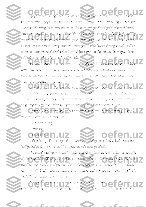 Qayd   qilish   usuliga   qarab   kuzatishlar   quyidagi   turlarga   bo’linadi.   Bevosita
va   bilvosita   qayd   qilish   usuli   tadqiqotchiga   real   pedagogik   jarayon
kuzatuvchilarning  hatti-harakatlari  va  hokazolarni yozib qo’yish imkonini beradi.
Bevosita   qayd   qilish   usuli   biror-bir   hodisaning   oqibatlari   haqidagi   daliliy
materialni   boshqa   shaxslar   orqali   yoki   qandaydir   asbobni   qo’llash   vositasida
olishga imkon be radi. Ilmiy-texnika taraqqiyoti asrida kuzatishning vizual usullari
xilma-xil   texnika   vositalari   (kinofilm,   videotasvir ,   teleko’rsatuv,   kompyuterlar )ni
qo’llash bilan tobora ko’p qo’llanilmoqda.
Suhbat metodi   –   so’rashning bir turi bo’lgani  holda tadqiqotchining jiddiy
tayyorgarlik   ko’rishini   talab   etadi,   chunki   u   shaxs   bilan   bevosita   aloqada   bo’lish
vaqtida   og’zaki   suhbat   tarzida,   suhbatdoshining   javoblarini   yozmasdan   erkin
muomala  shakli da qo’llaniladi.
Suhbat metodi  –  o’qituvchilar va talabalar jamoasi bilan ota-onalar  va  keng
jamoatchilik   bilan,   yakka   va   guruhli   tartibda   ish   olib   borilganda   qo’llaniladi.
Bundan   tashqari ,   intervyu   olish   metodi   ham   mavjud   bo’lib,   savollarni   oldindan
belgilangan izchillikda intervyu yo’li bilan bayon qilishni nazarda tutadi. 
Hozirgi kunda ommaviy so’rash nazariyasi va a maliyotida   intervyu   tashkil
etishning ko’p usullari mavjud:
- guruhlar bilan;
- intensiv;
- sinov va h.k.
Talabalar   ijodini   o’rganish   –   ularning   o’ziga   xos   individual   tartibdagi
faoliyatlariga doir omillar tahlil qilinadi  va  xulosalar yasaladi.
Pedagogik so’rash metodi   – tadqiqotchining boshqa kishilardan pedagogik
tajribaning     biror   jihati   yoki   hodisalari   haqida   axborot   olish   jarayoni dir .    So’rash
savollarning   mantiqiy   o’ylangan   tizimini,     ularning   aniq   ifodalanishini,   nisbatan
kamligi ni   (3-5   ta)   nazarda   tutadi.   Shuningdek,   qat’iy   shakl dagi   javobni     (“ha”,
“yo’q”)  ham taqozo etishi mumkin.
Test,   so’rovnomalar   –   bu   so’rovnoma,   ya’ni   anketa   usuli   qo’llan il ganda
yaratilgan   ilmiy   farazning   yangiligini   bilish,   aniqlash,   talabalarning   yakka   yoki 