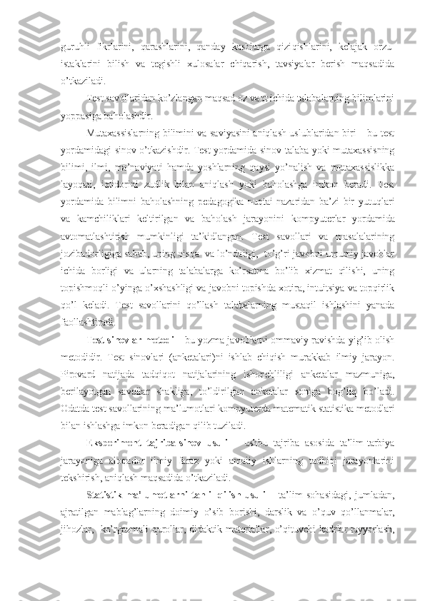 guruhli   fikrlarini,   qarashlarini,   qanday   kasblarga   qizi q ishlarini,   kelajak   orzu-
istaklarini   bilish   va   tegishli   xulosalar   chiqarish,   tavsiyalar   berish   maqsadida
o’tkaziladi.
Test savollaridan ko’zlangan maqsad oz vaqt ichida talabalarning bilimlarini
yoppasiga baholashdir.
Mutaxassislarning bilimini va saviyasini aniqlash uslublaridan biri – bu test
yordamidagi sinov   o’tkazishdir .   Test yordamida sinov talaba yoki mutaxassisning
bilimi,   ilmi,   ma’naviyati   hamda   yoshlarning   qaysi   yo’nalish   va   mutaxassislikka
layoqati,   iqtidorini   zudlik   bilan   aniqlash   yoki   baholashga   imkon   beradi.   Test
yordamida   bilimni   baholashning   pedagogika   nuqtai-nazaridan   ba’zi   bir   yutuqlari
va   kamchiliklari   keltirilgan   va   baholash   jarayonini   kompyuterlar   yordamida
avtomatlashtirish   mumkinligi   ta’kidlangan.   Test   savollari   va   masalalarining
jozibadorligiga sabab, uning qisqa  va lo’ndaligi,  to’g’ri javobni umumiy javoblar
ichida   borligi   va   ularning   talabalarga   ko’rsatma   bo’lib   xizmat   qilishi,   uning
topishmoqli o’yinga o’xshashligi va javobni topishda xotira, intuitsiya va topqirlik
qo’l   keladi.   Test   savollarini   qo’llash   talabalarning   mustaqil   ishlashini   yanada
faollashtiradi.
Test sinovlar metodi  – bu yozma javoblarni ommaviy ravishda yig’ib olish
metodidir.   Test   sinovlari   (anketalari)ni   ishlab   chiqish   murakkab   ilmiy   jarayon.
Pirovard   natijada   tadqiqot   natijalarining   ishonchliligi   anketalar   mazmuniga,
berilayotgan   savollar   shakliga,   to’ldirilgan   anketalar   soniga   bog’liq   bo’ladi.
Odatda test savollarining ma’lumotlari kompyuterda matematik statistika metodlari
bilan ishlashga imkon beradigan qilib tuziladi.
Eksperiment   tajriba-sinov   usuli   –   ushbu   tajriba   asosida   ta’lim-tarbiya
jarayoniga   aloqador   ilmiy   faraz   yoki   amaliy   ishlarning   tadbiqi   jarayonlarini
tekshirish, aniqlash maqsadida o’tkaziladi.
Statistik   ma’lumotlarni   tahlil   qilish   usuli   –   ta’lim   sohasidagi,   jumladan,
ajratilgan   mablag’larning   doimiy   o’sib   borishi,   darslik   va   o’quv   qo’llanmalar,
jihozlar,     ko’rgazmali qurollar,   didaktik materiallar , o’qituvchi kadrlar tayyorlash, 