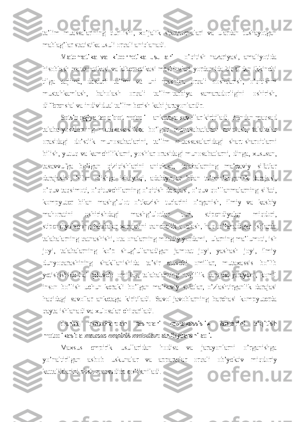 ta’lim   muassalarining   qurilishi,   xo’jalik   shartnomalari   va   ulardan   tushayotgan
mablag’lar statistika usuli orqali aniqlanadi.
Matematika   va   kibernetika   usullari   –   o’qitish   nazariyasi,   amaliyotida
hisoblash matematikasi va kibernetikasi mashinalari yordamida bir tildan ikkinchi
tilga   tarjima,   dasturli   ta’lim   va   uni   mashina   orqali   boshqarish,   o’qitishni
mustahkamlash,   baholash   orqali   ta’lim-tarbiya   samaradorligini   oshirish,
differensial va individual ta’lim berish kabi jarayonlardir.
Sotsiologiya tadqiqot metodi  – anketaga savollar kiritiladi.  Bundan maqsad
talaba-yoshlarning   mutaxassislikka   bo’lgan   munosabatlarini   aniqlash,   talabalar
orasidagi   do’stlik   munosabatlarini,   ta’lim   muassasalaridagi   shart-sharoitlarni
bilish, yutuq va kamchiliklarni, yoshlar orasidagi munosabatlarni, dinga, xususan,
tasavvufga   bo’lgan   qiziqishlarini   aniqlash,   talabalarning   ma’naviy   sifatlar
darajasini,   bilim   olishga   ishtiyoqi,   adabiyotlar   bilan   ta’minlanganlik   darajasi,
o’quv taqsimoti, o’qituvchilarning o’qitish darajasi, o’quv qo’llanmalarning sifati,
kompyuter   bilan   mashg’ulot   o’tkazish   turlarini   o’rganish,   ilmiy   va   kasbiy
mahoratini   oshirishdagi   mashg’ulotlar   turi,   stipendiyalar   miqdori,
stipendiyalarning talabalar xarajatini qanchalik qoplash, haq to’lanadigan ishlarda
talabalarning qatnashishi, ota-onalarning moddiy yordami,  ularning ma’lumoti, ish
joyi,   talabalarning   ko’p   shug’ullanadigan   jamoat   joyi,   yashash   joyi,   ilmiy
dunyoqarashining   shakllanishida   ta’sir   etuvchi   omillar,   mutaxassis   bo’lib
yetishishida   hal   qiluvchi   omillar,   talabalarning   onglilik   darajasi   jarayoni,   komil
inson   bo’lish   uchun   kerakli   bo’lgan   ma’naviy   sifatlar,   o’zlashtirganlik   darajasi
haqidagi   savollar   anketaga   kiritiladi.   Savol-javoblarning   barchasi   kompyuterda
qayta ishlanadi va xulosalar chiqariladi.
Ushbu   metodlardan   tashqari   mutaxassislik   fanlarini   o’qitish
metodikasida  maxsus empirik metodlar dan foydalaniladi.
Maxsus   empirik   usullaridan   hodisa   va   jarayonlarni   o’rganishga
yo’naltirilgan   asbob   uskunalar   va   apparatlar   orqali   ob’yektiv   miqdoriy
kattaliklarini olish maqsadida qo’llaniladi. 
