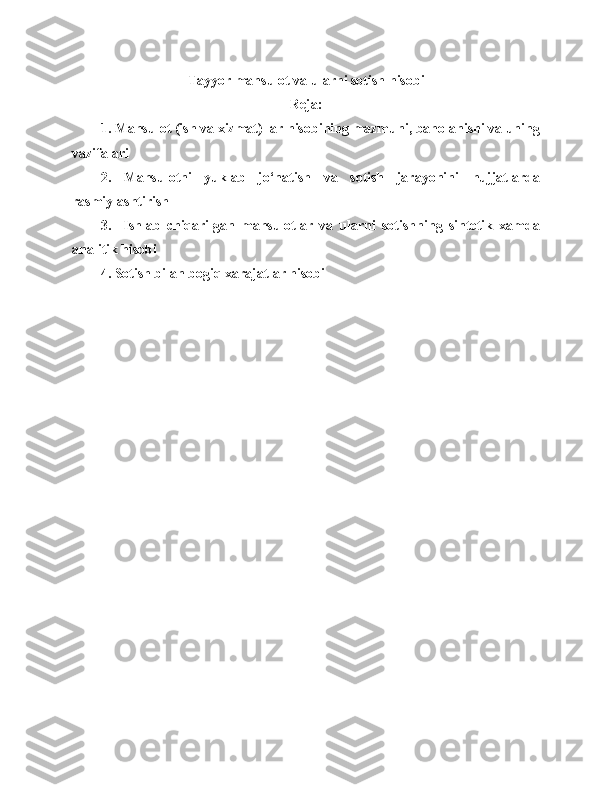 Tayyor m ahsulot va  ularni  sotish  hisobi
Reja:
1.  Mahsulot  ( ish   va   xizmat )  lar   hisobining   mazmuni ,  baholanishi   va   uning
vazifalari
2.   Mahsulotni   yuklab   jo‘natish   va   sotish   jarayonini   h ujjatlarda
rasmiylashtirish
3.     Ishlab   chiqarilgan   mahsulotlar   va   ularni   sotishning   sintetik   xamda
analitik hisobi
4 . Sotish bilan bogiq xarajatlar hisobi 