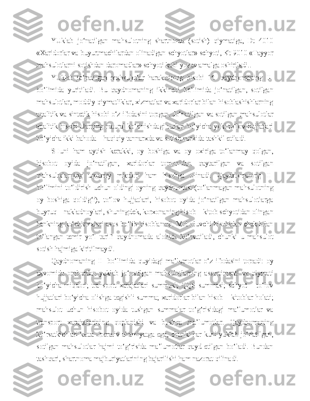 YUklab   jo‘natilgan   mahsulotning   shartnoma   (sotish)   qiymatiga,   Dt   4010
«Xaridorlar va buyurtmachilardan olinadigan schyotlar» schyoti, Kt 9010 «Tayyor
mahsulotlarni sotishdan daromadlar» schyoti kabi yozuv amalga oshiriladi.. 
YUklab   jo‘natilgan   mahsulotlar   harakatining   hisobi   16-   qaydnomaning   II-
bo‘limida   yuritiladi.   Bu   qaydnomaning   ikkinchi   bo‘limida   jo‘natilgan,   sotilgan
mahsulotlar, moddiy qiymatliklar, xizmatlar va xaridorlar bilan hisoblashishlarning
analitik va sintetik hisobi o‘z ifodasini topgan. Jo‘natilgan va sotilgan mahsulotlar
analitik hisobi ularning natural ko‘rinishdagi turlari bo‘yicha yoki to‘lov hujjatlari
bo‘yicha ikki bahoda – haqiqiy tannarxda va sotish narxida tashkil etiladi. 
SHuni   ham   aytish   kerakki,   oy   boshiga   va   oy   oxiriga   to‘lanmay   qolgan,
hisobot   oyida   jo‘natilgan,   xaridorlar   tomonidan   qaytarilgan   va   sotilgan
mahsulotlarning   umumiy   miqdori   ham   hisobga   olinadi.   Qaydnomaning   II-
bo‘limini to‘ldirish uchun oldingi oyning qaydnomasi (to‘lanmagan mahsulotning
oy   boshiga   qoldig‘i),   to‘lov   hujjatlari,   hisobot   oyida   jo‘natilgan   mahsulotlarga
buyruq – nakladnoylari, shuningdek, korxonaning hisob – kitob schyotidan olingan
bankning ko‘chirmalari asos bo‘lib hisoblanadi. Mol oluvchi hisobidan chek bilan
to‘langan   temir   yo‘l   tarifi   qaydnomada   alohida   ko‘rsatiladi,   chunki   u   mahsulot
sotish hajmiga kiritilmaydi. 
Qaydnomaning   II-   bo‘limida   quyidagi   ma’lumotlar   o‘z   ifodasini   topadi:   oy
davomida   ombordan   yuklab   jo‘natilgan   mahsulotlarning   assortimenti   va   qiymati
bo‘yicha   miqdori;   transport   xarajatlari   summasi;   QQS   summasi;   schyot   –   to‘lov
hujjatlari bo‘yicha olishga tegishli summa; xaridorlar bilan hisob – kitoblar holati;
mahsulot   uchun   hisobot   oyida   tushgan   summalar   to‘g‘risidagi   ma’lumotlar   va
transport   xarajatlarini ng   qoplanishi   va   boshqa   ma’lumotlar.   Qaydnomaning
ko‘rsatkichlari katta operativ ahamiyatga ega, chunki har kuni yuklab jo‘natilgan,
sotilgan   mahsulotlar   hajmi   to‘g‘risida   ma’lumotlar   qayd   etilgan   bo‘ladi.   Bundan
tashqari, shartnoma majburiyatlarini ng  bajarilishi ham nazorat qilinadi. 