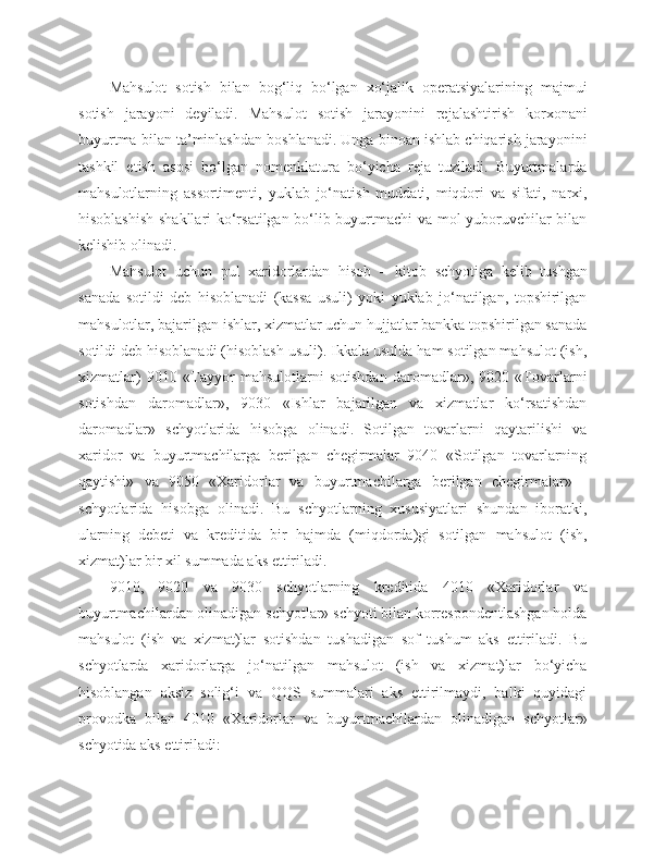 Mahsulot   sotish   bilan   bog‘liq   bo‘lgan   xo‘jalik   operatsiyalarining   majmui
sotish   jarayoni   deyiladi.   Mahsulot   sotish   jarayonini   rejalashtirish   korxonani
buyurtma bilan ta’minlashdan boshlanadi. Unga binoan ishlab chiqarish jarayonini
tashkil   etish   asosi   bo‘lgan   nomenklatura   bo‘yicha   reja   tuziladi.   Buyurtmalarda
mahsulotlarning   assortimenti,   yuklab   jo‘natish   muddati,   miqdori   va   sifati,   narxi,
hisoblashish shakllari ko‘rsatilgan bo‘lib buyurtmachi va mol yuboruvchilar bilan
kelishib olinadi.
Mahsulot   uchun   pul   xaridorlardan   hisob   –   kitob   schyotiga   kelib   tushgan
sanada   sotildi   deb   hisoblanadi   (kassa   usuli)   yoki   yuklab   jo‘natilgan,   topshirilgan
mahsulotlar, bajarilgan ishlar, xizmatlar uchun hujjatlar bankka topshirilgan sanada
sotildi deb hisoblanadi (hisoblash usuli). Ikkala usulda ham sotilgan mahsulot (ish,
xizmatlar)   9010   «Tayyor   mahsulotlarni   sotishdan   daromadlar»,   9020   «Tovarlarni
sotishdan   daromadlar»,   9030   «Ishlar   bajarilgan   va   xizmatlar   ko‘rsatishdan
daromadlar»   schyotlarida   hisobga   olinadi.   Sotilgan   tovarlarni   qaytarilishi   va
xaridor   va   buyurtmachilarga   berilgan   chegirmalar   9040   «Sotilgan   tovarlarning
qaytishi»   va   9050   «Xaridorlar   va   buyurtmachilarga   berilgan   chegirmalar»   -
schyotlarida   hisobga   olinadi.   Bu   schyotlarning   xususiyatlari   shundan   iboratki,
ularning   debeti   va   kreditida   bir   hajmda   (miqdorda)gi   sotilgan   mahsulot   (ish,
xizmat)lar bir xil summada aks ettiriladi.
9010,   9020   va   9030   schyotlarning   kreditida   4010   «Xaridorlar   va
buyurtmachilardan olinadigan schyotlar» schyoti bilan korrespondentlashgan holda
mahsulot   (ish   va   xizmat)lar   sotishdan   tushadigan   sof   tushum   aks   ettiriladi.   Bu
schyotlarda   xaridorlarga   jo‘natilgan   mahsulot   (ish   va   xizmat)lar   bo‘yicha
hisoblangan   aksiz   solig‘i   va   QQS   summalari   aks   ettirilmaydi,   balki   quyidagi
provodka   bilan   4010   «Xaridorlar   va   buyurtmachilardan   olinadigan   schyotlar»
schyotida aks ettiriladi: 