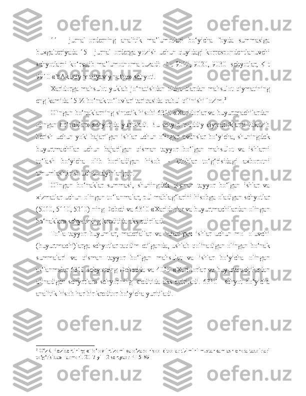 11   -   jurnal–orderning   analitik   ma’lumotlari   bo‘yicha   foyda   summasiga
buxgalteriyada   15   -   jurnal–orderga   yozish   uchun   quyidagi   korrespondentlanuvchi
schyotlarni  ko‘rsatib  ma’lumotnoma  tuzadi:  D-t  9010,  9020, 9030-  schyotlar,  K-t
9910 «YAkuniy moliyaviy natija» schyoti.
Xaridorga mahsulot  yuklab jo‘natishdan  oldin ulardan  mahsulot  qiymatining
eng kamida 15 % bo‘nak to‘lovlari tariqasida qabul qilinishi lozim. 2
Olingan bo‘naklarning sintetik hisobi 6310 «Xaridorlar va buyurtmachilardan
olingan bo‘naklar» schyotida yuritiladi. Bu schyot  moddiy qiymatliklarni Etkazib
berish   uchun   yoki   bajarilgan   ishlar   uchun   olingan   avanslar   bo‘yicha,   shuningdek
buyurtmachilar   uchun   bajarilgan   qisman   tayyor   bo‘lgan   mahsulot   va   ishlarni
to‘lash   bo‘yicha   olib   boriladigan   hisob   –   kitoblar   to‘g‘risidagi   axborotni
umumlashtirish uchun tayinlangan.
Olingan   bo‘naklar   summasi,   shuningdek   qisman   tayyor   bo‘lgan   ishlar   va
xizmatlar uchun olingan to‘lanmalar, pul mablag‘larini hisobga oladigan schyotlar
(5010, 5110, 5210) ning Debeti va 6310 «Xaridorlar va buyurtmachilardan olingan
bo‘naklar» schyotining kreditida aks ettiriladi.
To‘la   tayyor   buyumlar,   materiallar   va   bajarilgan   ishlar   uchun   mol   oluvchi
(buyurtmachi)larga schyotlar taqdim etilganda, ushlab qolinadigan olingan bo‘nak
summalari   va   qisman   tayyor   bo‘lgan   mahsulot   va   ishlar   bo‘yicha   olingan
to‘lanmalar 6310-schyotning Debetida va 4010 «Xaridorlar va buyurtmachilardan
olinadigan   schyotlar»   schyotining   kreditida   aks   ettiriladi.   6310   -   schyot   bo‘yicha
analitik hisob har bir kreditor bo‘yicha yuritiladi.
2
 O‘zR Prezidentining «To‘lov intizomi va o‘zaro hisob-kitoblar tizimini mustahkamlash chora-tadbirlari
to‘g‘risida» Farmoni. 2017 yil 12 sentyabr PF 5189 