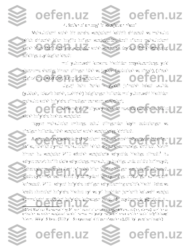 4 . Sotish bilan bog‘liq xarajatlar hisobi
Mahsulotlarni   sotish   bir   qancha   xarajatlarni   keltirib   chiqaradi   va   mahsulot
ishlab   chiqarish   bilan   bog‘liq   bo‘lgan   xarajatlardan   farqli   o‘laroq   mahsulotlarni
sotish bilan bog‘liq bo‘lgan xarajatlar sotish xarajatlari deyiladi.   Sotish xarajatlari
tarkibiga quyidagilar kiradi:
   mol   yuboruvchi   korxona   hisobidan   preyskurantlarga   yoki
shartnoma shartiga binoan qilingan idish va joylash (qadoqlash va o‘rash), (o‘rash
qog‘ozlari, taxtachalar, kanoplar) xarajatlari;
   ulgurji   baho   franko   –   yuklab   jo‘natish   bekati   usulida
(yuklash, Etkazib berish, tushirish) belgilangan hollarda mol yuboruvchi hisobidan
mahsulot sotish bo‘yicha qilinadigan transport xarajatlari;
   korxonaning   moliyaviy   rejasida   nazarda   tutilgan   mahsulot
sotish bo‘yicha boshqa xarajatlar.
Tayyor   mahsulotlar   omborga   qabul   qilingandan   keyin   qadoqlangan   va
o‘ralgan hollarda, idish xarajatlari sotish xarajatlariga kiritiladi.
Agar qadoqlash sexlarda mahsulotlarni omborga topshirishga qadar bajarilgan
bo‘lsa, idishlar qiymati mahsulotlarni ishlab chiqarish tannarxiga kiritiladi. Nizom
binoan   bu   xarajatlar   9410   «Sotish   xarajatlari»   schyotida   hisobga   olinadi. 3
  Bu
schyot tranzit bo‘lib aktiv schyotlarga mansub, oy boshiga unda qoldiq bo‘lmaydi;
Debet aylanmasi mahsulotni jo‘natish bilan bog‘liq bo‘lgan xarajatlarni ko‘rsatadi,
kredit aylanmasi esa hisobot oyida foydani kamaytirishga o‘tkazilgan summalarni
ko‘rsatadi. 9410- schyoti bo‘yicha ochilgan schyotlarning analitik hisobi Debet va
kredit   oborotlari   bo‘yicha   hisobot   oyi   va   yil   boshidan   jamlanib   keluvchi   xarajat
summalarini   moddalari   bo‘yicha   ko‘rsatgan   holda   15-   qaydnomada   yuritiladi   Bu,
3
  O‘zR Vazirlar Mahkamasining 54- sonli qarori bilan tasdiqlangan «Mahsulot (ish, xizmat) larni ishlab
chiqarish   va   sotish   xarajatlari   tarkibi   hamda   moliyaviy   natijalarni   shakllantirish   tartibi   to‘g‘risida»gi
Nizom. 1999 yil 5 fevral. (2003 yil 15 oktyabrdagi kiritilgan o‘zgarishlar), (2017yil yangi tahrirdagisi)   