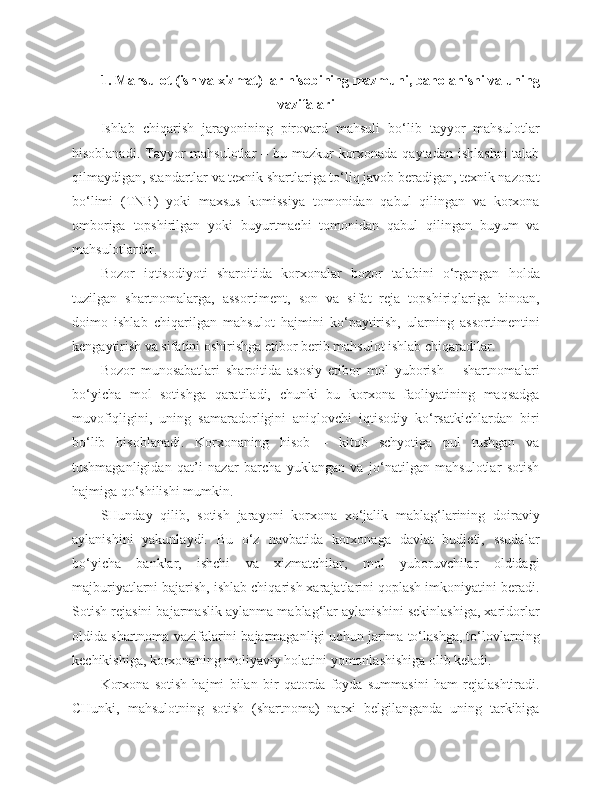 1.  Mahsulot  ( ish   va   xizmat )  lar   hisobining   mazmuni ,  baholanishi   va   uning
vazifalari
Ishlab   chiqarish   jarayonining   pirovard   mahsuli   bo‘lib   tayyor   mahsulotlar
hisoblanadi. Tayyor  mahsulotlar – bu mazkur  korxonada qaytadan ishlashni  talab
qilmaydigan, standartlar va texnik shartlariga to‘liq javob beradigan, texnik nazorat
bo‘limi   (TNB)   yoki   maxsus   komissiya   tomonidan   qabul   qilingan   va   korxona
omboriga   topshirilgan   yoki   buyurtmachi   tomonidan   qabul   qilingan   buyum   va
mahsulotlardir.
Bozor   iqtisodiyoti   sharoitida   korxonalar   bozor   talabini   o‘rgangan   holda
tuzilgan   shartnomalarga,   assortiment,   son   va   sifat   reja   topshiriqlariga   binoan,
doimo   ishlab   chiqarilgan   mahsulot   hajmini   ko‘paytirish,   ularning   assortimentini
kengaytirish va sifatini oshirishga etibor berib mahsulot ishlab chiqaradilar.
Bozor   munosabatlari   sharoitida   asosiy   etibor   mol   yuborish   –   shartnomalari
bo‘yicha   mol   sotishga   qaratiladi,   chunki   bu   korxona   faoliyatining   maqsadga
muvofiqligini,   uning   samaradorligini   aniqlovchi   iqtisodiy   ko‘rsatkichlardan   biri
bo‘lib   hisoblanadi.   Korxonaning   hisob   –   kitob   schyotiga   pul   tushgan   va
tushmaganligidan   qat’i   nazar   barcha   yuklangan   va   jo‘natilgan   mahsulotlar   sotish
hajmiga qo‘shilishi mumkin.
SHunday   qilib,   sotish   jarayoni   korxona   xo‘jalik   mablag‘larining   doiraviy
aylanishini   yakunlaydi.   Bu   o‘z   navbatida   korxonaga   davlat   budjeti,   ssudalar
bo‘yicha   banklar,   ishchi   va   xizmatchilar,   mol   yuboruvchilar   oldidagi
majburiyatlarni bajarish, ishlab chiqarish xarajatlarini qoplash imkoniyatini beradi.
Sotish rejasini bajarmaslik aylanma mablag‘lar aylanishini sekinlashiga, xaridorlar
oldida shartnoma vazifalarini bajarmaganligi uchun jarima to‘lashga, to‘lovlarni ng
kechikishiga, korxonaning moliyaviy holatini yomonlashishiga olib keladi.
Korxona   sotish   hajmi   bilan   bir   qatorda   foyda   summasini   ham   rejalashtiradi.
CHunki,   mahsulotning   sotish   (shartnoma)   narxi   belgilanganda   uning   tarkibiga 