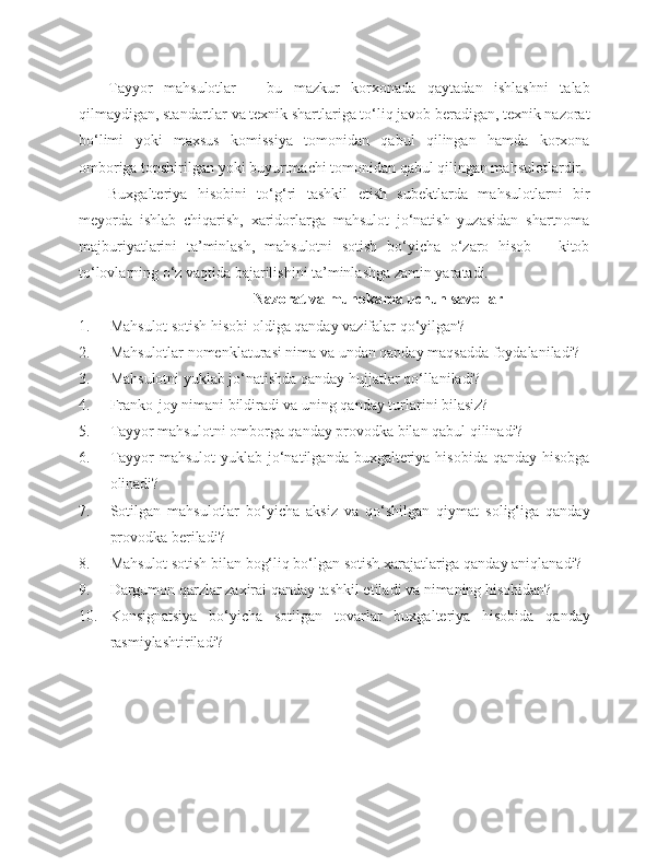 Tayyor   mahsulotlar   –   bu   mazkur   korxonada   qaytadan   ishlashni   talab
qilmaydigan, standartlar va texnik shartlariga to‘liq javob beradigan, texnik nazorat
bo‘limi   yoki   maxsus   komissiya   tomonidan   qabul   qilingan   hamda   korxona
omboriga topshirilgan yoki buyurtmachi tomonidan qabul qilingan mahsulotlardir.
Buxgalteriya   hisobini   to‘g‘ri   tashkil   etish   subektlarda   mahsulotlarni   bir
meyorda   ishlab   chiqarish,   xaridorlarga   mahsulot   jo‘natish   yuzasidan   shartnoma
majburiyatlarini   ta’minlash,   mahsulotni   sotish   bo‘yicha   o‘zaro   hisob   –   kitob
to‘lovlarning o‘z vaqtida bajarilishini ta’minlashga zamin yaratadi. 
Nazorat va muhoka ma  uchun savollar
1. Mahsulot sotish hisobi oldiga qanday vazifalar qo‘yilgan?
2. Mahsulotlar nomenklaturasi nima va undan qanday maqsadda foydalaniladi?
3. Mahsulotni yuklab jo‘natishda qanday hujjatlar qo‘llaniladi?
4. Franko-joy nimani bildiradi va uning qanday turlarini bilasiz?
5. Tayyor mahsulotni omborga qanday provodka bilan qabul qilinadi?
6. Tayyor  mahsulot  yuklab  jo‘natilganda buxgalteriya hisobida  qanday hisobga
olinadi?
7. Sotilgan   mahsulotlar   bo‘yicha   aksiz   va   qo‘shilgan   qiymat   solig‘iga   qanday
provodka beriladi?
8. Mahsulot sotish bilan bog‘liq bo‘lgan sotish xarajatlariga qanday aniqlanadi?
9. Dargumon qarzlar zaxirai qanday tashkil etiladi va nimaning hisobidan?
10. Konsignatsiya   bo‘yicha   sotilgan   tovarlar   buxgalteriya   hisobida   qanday
rasmiylashtiriladi? 