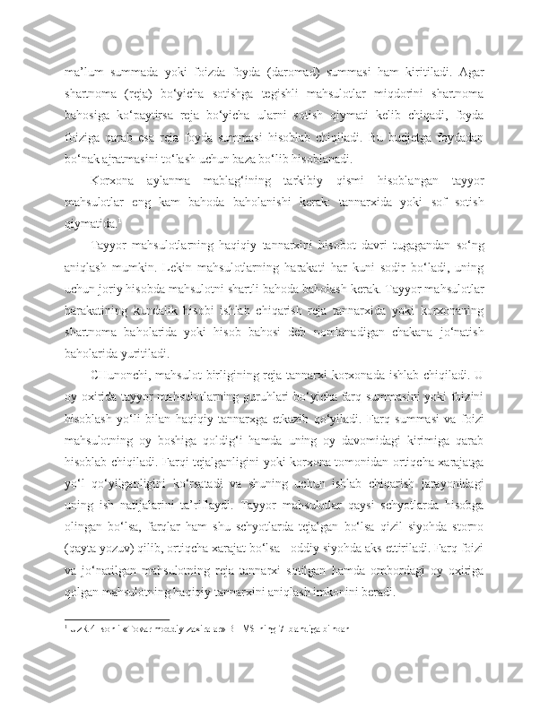 ma’lum   summada   yoki   foizda   foyda   (daromad)   summasi   ham   kiritiladi.   Agar
shartnoma   (reja)   bo‘yicha   sotishga   tegishli   mahsulotlar   miqdorini   shartnoma
bahosiga   ko‘paytirsa   reja   bo‘yicha   ularni   sotish   qiymati   kelib   chiqadi,   foyda
foiziga   qarab   esa   reja   foyda   summasi   hisoblab   chiqiladi.   Bu   budjetga   foydadan
bo‘nak ajratmasini to‘lash uchun baza bo‘lib hisoblanadi.
Korxona   aylanma   mablag‘ining   tarkibiy   qismi   hisoblangan   tayyor
mahsulotlar   eng   kam   bahoda   baholanishi   kerak:   tannarxida   yoki   sof   sotish
qiymatida. 1
Tayyor   mahsulotlarning   haqiqiy   tannarxini   hisobot   davri   tugagandan   so‘ng
aniqlash   mumkin.   Lekin   mahsulotlarning   harakati   har   kuni   sodir   bo‘ladi,   uning
uchun joriy hisobda mahsulotni shartli bahoda baholash kerak. Tayyor mahsulotlar
harakatining   kundalik   hisobi   ishlab   chiqarish   reja   tannarxida   yoki   korxonaning
shartnoma   baholarida   yoki   hisob   bahosi   deb   nomlanadigan   chakana   jo‘natish
baholarida yuritiladi.
CHunonchi, mahsulot  birligining reja tannarxi korxonada ishlab chiqiladi. U
oy oxirida tayyor mahsulotlarning guruhlari bo‘yicha farq summasini  yoki foizini
hisoblash   yo‘li   bilan   haqiqiy   tannarxga   e tkazib   qo‘yiladi.   Farq   summasi   va   foizi
mahsulotning   oy   boshiga   qoldig‘i   hamda   uning   oy   davomidagi   kirimiga   qarab
hisoblab chiqiladi. Farqi tejalganligini yoki korxona tomonidan ortiqcha xarajatga
yo‘l   qo‘yilganligini   ko‘rsatadi   va   shuning   uchun   ishlab   chiqarish   jarayonidagi
uning   ish   natijalarini   ta’riflaydi.   Tayyor   mahsulotlar   qaysi   schyotlarda   hisobga
olingan   bo‘lsa,   farqlar   ham   shu   schyotlarda   tejalgan   bo‘lsa   qizil   siyohda   storno
(qayta yozuv) qilib, ortiqcha xarajat bo‘lsa - oddiy siyohda aks ettiriladi. Farq foizi
va   jo‘natilgan   mahsulotning   reja   tannarxi   sotilgan   hamda   ombordagi   oy   oxiriga
qolgan mahsulotning haqiqiy tannarxini aniqlash imkonini beradi.
1
 UzR 4- sonli «Tovar moddiy zaxiralar» BHMS ning 7- bandiga binoan 