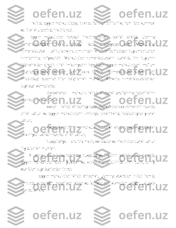 Hisobda   tayyor   mahsulotlarga   boshqa   baholar   qo‘llanilsa   ham   farq  summasi
va foizi shu tartibda hisoblanadi.
Tayyor   mahsulotlar   harakati   hisobini   to‘g‘ri   tashkil   etishda   ularning
nomenklaturalarini   ishlab   chiqish   katta   ahamiyatga   ega.   Mahsulotlar
nomenklaturasi – ushbu korxona tomonidan ishlab chiqariladigan buyumlar turlari
nomlarining   ro‘yxatidir.   Mahsulotlar   nomenklaturasini   tuzishda   bir   buyumni
ikkinchisidan   ajratib   olish   imkoniyatini   beradigan   tayyor   mahsulotlarni   ma’lum
belgilariga   qarab   qilingan   tasnif   asos   bo‘ladi.   Nomenklatura   raqami   turli
miqdordagi   raqamlar   bilan   belgilanishi   mumkin.   Korxona   nomenklaturalaridan
quyidagi xizmatlarda:
- dispecherlar   –   mahsulot   ishlab   chiqarish   grafigining   bajarilishini
nazorat qilish uchun;
- sexlar   –   ishlab   chiqarilayotgan   mahsulotlar   assortimentini   nazorat
qilish   uchun   va   tayyor   mahsulotlarni   omborga   topshirishda   nakladnoylar   yozish
uchun;
- marketing   bo‘limi   –   mahsulot   jo‘natish   shartnomasining   bajarish
imkoniyati ustidan nazorat qilish uchun;
- buxgalteriya – analitik hisob, svodkalar va hisobotlar tuzish uchun
foydalanishi mumkin.
SHuning   uchun   korxonalarning   buxgalteriya   hisobini   tashkil   qilish   tizimida
tayyor   mahsulotlar   ularni   yuklash   va   sotish   hisobi   alohida   o‘rin   tutib,   uning
vazifalari quyidagilardan iborat:
- tayyor   mahsulotlar   ishlab   chiqarish,   ularning   zaxiralari   holati   hamda
omborda   saqlanishi,   bajarilgan   ishlar   va   ko‘rsatilgan   xizmatlar   ustidan   uzluksiz
nazorat qilish; 