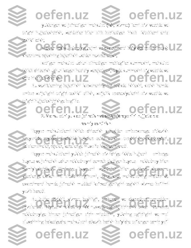 - yuklangan   va   jo‘natilgan   mahsulot   (ish,   xizmat)   larni   o‘z   vaqtida   va
to‘g‘ri   hujjatlashtirish,   xaridorlar   bilan   olib   boriladigan   hisob–   kitoblarni   aniq
tashkil etish;
- sotilgan   mahsulotlarning   hajmi   va   assortimenti   bo‘yicha   mol   jo‘natish
shartnoma rejasining bajarilishi ustidan nazorat qilish;
- sotilgan   mahsulot   uchun   olinadigan   mablag‘lar   summasini,   mahsulot
ishlab chiqarish uchun ketgan haqiqiy xarajatlarni, foyda summasini o‘z vaqtida va
aniq hisoblab chiqish.
Bu   vazifalarning   bajarilishi   korxonaning   bir   tekisda   ishlashi,   sotish   hamda
ombor   xo‘jaligini   to‘g‘ri   tashkil   qilish,   xo‘jalik   operatsiyalarini   o‘z   vaqtida   va
to‘g‘ri hujjatlashtirishga bog‘liq.
2. Mahsulotni yuklab jo‘natish va sotish jarayonini hujjatlarda
rasmiylashtirish
Tayyor   mahsulotlarni   ishlab   chiqarish   sohasidan   omborxonaga   o‘tkazish
jarayonida   quyidagi   dastlabki   hujjatlar:   qabul   qilish   –   topshirish   nakladnoylari,
dalolatnomalar, rejalar, kartalariga muvofiq hisobga olinadi.
Tayyor   mahsulotlarni   yuklab   jo‘natish   o‘z   ichiga   ikkita   hujjatni   –   omborga
buyruq va jo‘natish uchun nakladnoyni qamrab oladigan buyruq – nakladnoy bilan
rasmiylashtiriladi.   Omborga   buyruqni   xaridorlar   bilan   tuzilgan   sharnoma
shartlariga   asosan   mol   oluvchining   nomi,   uning   kodi,   mahsulotning   miqdori   va
assortimenti   hamda   jo‘natish   muddati   ko‘rsatilganligini   tegishli   xizmat   bo‘limi
yozib beradi.
Bu   hujjat   tegishli   xizmat   boshlig‘i,   omborchi   va   ekspeditor   tomonidan
imzolanadi. Buyruq  – nakladnoy  ikki   nusxada  tuzilib, birinchisi   tovar   – transport
nakladnoyiga   binoan   jo‘natilgan   o‘rin   miqdorini,   yukning   og‘irligini   va   mol
oluvchining   bekatigacha   mahsulotni   e tkazib   berish   bo‘yicha   to‘langan   temir   yo‘l 