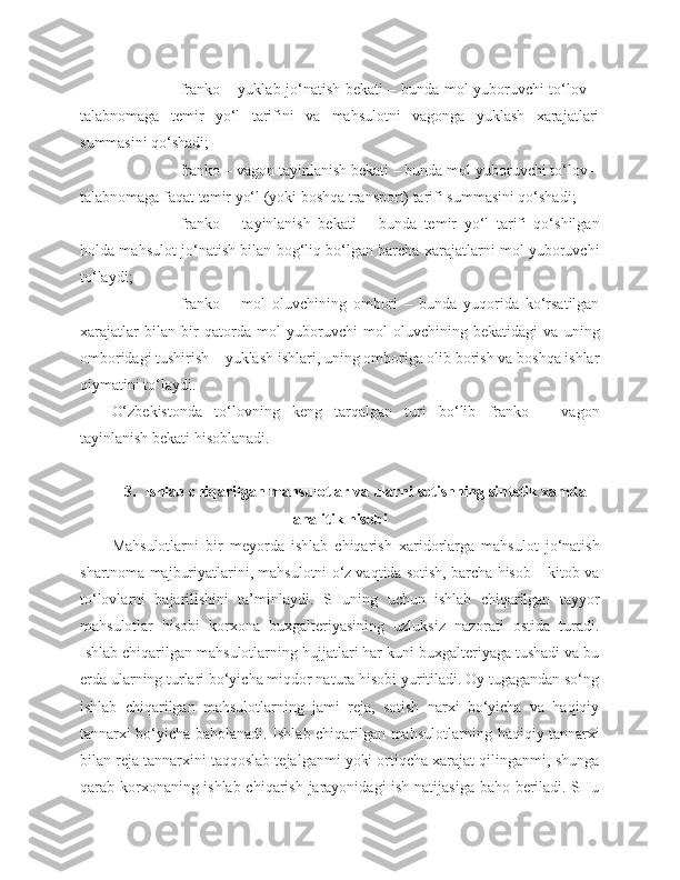 - franko – yuklab jo‘natish bekati – bunda mol yuboruvchi to‘lov –
talabnomaga   temir   yo‘l   tarifini   va   mahsulotni   vagonga   yuklash   xarajatlari
summasini qo‘shadi;
- franko – vagon tayinlanish bekati – bunda mol yuboruvchi to‘lov –
talabnomaga faqat temir yo‘l (yoki boshqa transport) tarifi summasini qo‘shadi;
- franko   –   tayinlanish   bekati   –   bunda   temir   yo‘l   tarifi   qo‘shilgan
holda mahsulot jo‘natish bilan bog‘liq bo‘lgan barcha xarajatlarni mol yuboruvchi
to‘laydi;
- franko   –   mol   oluvchining   ombori   –   bunda   yuqorida   ko‘rsatilgan
xarajatlar   bilan   bir   qatorda   mol   yuboruvchi   mol   oluvchining   bekatidagi   va   uning
omboridagi tushirish – yuklash ishlari, uning omboriga olib borish va boshqa ishlar
qiymatini to‘laydi.
O‘zbekistonda   to‘lovning   keng   tarqalgan   turi   bo‘lib   franko   –   vagon
tayinlanish bekati hisoblanadi.
3.    Ishlab chiqarilgan mahsulotlar va ularni sotishning sintetik xamda
analitik hisobi
Mahsulotlarni   bir   meyorda   ishlab   chiqarish   xaridorlarga   mahsulot   jo‘natish
shartnoma majburiyatlarini, mahsulotni o‘z vaqtida sotish, barcha hisob – kitob va
to‘lovlarni   bajarilishini   ta’minlaydi.   SHuning   uchun   ishlab   chiqarilgan   tayyor
mahsulotlar   hisobi   korxona   buxgalteriyasining   uzluksiz   nazorati   ostida   turadi.
Ishlab chiqarilgan mahsulotlarning hujjatlari har kuni buxgalteriyaga tushadi va bu
e rda ularning turlari bo‘yicha miqdor natura hisobi yuritiladi. Oy tugagandan so‘ng
ishlab   chiqarilgan   mahsulotlarning   jami   reja,   sotish   narxi   bo‘yicha   va   haqiqiy
tannarxi bo‘yicha baholanadi. Ishlab chiqarilgan mahsulotlarni ng   haqiqiy tannarxi
bilan reja tannarxini taqqoslab tejalganmi yoki ortiqcha xarajat qilinganmi, shunga
qarab korxonaning ishlab chiqarish jarayonidagi ish natijasiga baho beriladi. SHu 