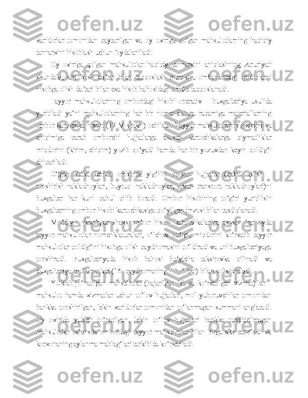 xaridorlar   tomonidan   qaytarilgan   va   oy   oxiriga   qolgan   mahsulotlarning   haqiqiy
tannarxini hisoblash uchun foydalaniladi. 
Oy   oxiriga   qolgan   mahsulotlar   haqiqiy   tannarxini   aniqlashning   zaruriyati
shundaki,   uni   bosh   daftar   bilan   taqqoslash   mumkin,   omborlardagi   qoldiqlarni
hisobga olish daftari bilan esa hisob bahosidagi qoldiq taqqoslanadi.
Tayyor   mahsulotlarning   ombordagi   hisobi   operativ   –   buxgalteriya   usulida
yuritiladi   ya’ni   mahsulotlarning   har   bir   nomenklatura   raqamiga   materiallarning
ombor kartochka hisobi (17-M shakli) ochiladi. Tayyor mahsulotlarni ng   kirimi va
chiqimiga   qarab   omborchi   hujjatlarga   asosan   kartochkalarga   qiymatliklar
miqdorini   (kirim,   chiqim)   yozib   qo‘yadi   hamda   har   bir   yozuvdan   keyin   qoldig‘i
chiqariladi.
O‘tgan   sutka   ichida   omborda   yig‘ilib   qolgan   hujjatlar   (qabul   qilish   –
topshirish   nakladnoylari,   buyruq-   nakladnoylar,   tovar-   transport   nakladnoylari)ni
buxgalter   har   kuni   qabul   qilib   boradi.   Ombor   hisobining   to‘g‘ri   yuritilishi
buxgalterning ombor hisobi kartochkasiga qo‘yilgan imzosi bilan tasdiqlanadi.
Moddiy   –   javobgar   shaxs   ombor   hisobi   kartochkalariga   asosan   har   oyda
tayyor   mahsulotlar   nomenklaturalari,   o‘lchov   birligi,   miqdorini   ko‘rsatib   tayyor
mahsulotlar qoldig‘ini hisobga olish qaydnomasini to‘ldiradi va uni buxgalteriyaga
topshiradi.   Buxgalteriyada   hisob   bahosi   bo‘yicha   taksirovka   qilinadi   va
buxgalteriya ma’lumotlari (16- qaydnomaning I- bo‘limi) bilan solishtiriladi.
YUklab   jo‘natilgan   mahsulotlar   (bajarilgan   ish   va   ko‘rsatilgan   xizmat)   lar   –
mahsulot   hamda   xizmatlar   uchun   to‘lov   hujjatlari,   mol   yuboruvchilar   tomonidan
bankka   topshirilgan,   lekin   xaridorlar   tomonidan   to‘lanmagan   summani   anglatadi.
Oy   oxirida   yuklab   jo‘natilgan,   lekin   to‘lov   hujjatlari   bankka   topshirilmagan
mahsulotlar   balansda   ombordagi   tayyor   mahsulotlar   bilan   birga   aks   ettiriladi   va
korxonaning aylanma mablag‘lari tarkibida ko‘rsatiladi. 