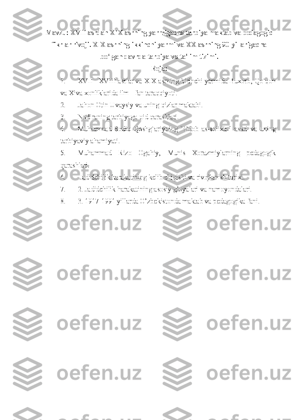 Mavzu:  XVII asrdan XIX asrning yarmigacha tarbiya maktab va pedagogic
fikrlar rivoji.  XIX asrning ikkinchi yarmi va XX asrning 90-yillarigacha
bo‘lgan davrda tarbiya va ta’lim tizimi .
Reja:
1. XVII - XVIII asrlar va XIX asrning birinchi yarmida Buxoro, Qo`qon
va Xiva xonliklarida ilm - fan taraqqiyoti. 
2. Jahon Otin Uvaysiy va uning qizlar maktabi. 
3. Nodiraning tarbiyaga oid qarashlari.
4. Muhammad   Sodiq   Qoshg`ariyning   "Odob   as-solixin"   asari   va   uning
tarbiyaviy ahamiyati. 
5. Muhammad   Rizo   Ogahiy,   Munis   Xorazmiylarning   pedagogik
qarashlari.
6.  Jadidchilik harakatining kelib chiqishi va rivojlanish tarixi.
7. 2. Jadidchilik harakatining asosiy g’oyalari va namoyondalari.
8. 3.  1917-1991 yillarda O’zbekistonda maktab va pedagogika fani. 