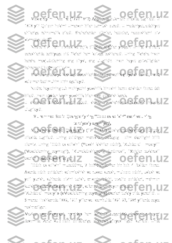Moxlaroyim   -   Nodira   (1792-1842)   Andijonda   hukmdor   oilasida   tug ` iladi .   U
1808   yili   Qo ` qon   hokimi   Umarxon   bilan   turmush   quradi .   U   madaniyat ,   adabiyot
ahllariga   rahnomalik   qiladi .   Shaharlardan   olimlar ,   hattotlar ,   naqqoshlarni   o ` z
xizmatiga   oladi
Nodira   o ` zi   ham   o ` zbek   va   tojik   tillarida   she ’ rlar   yozgan .   Uning   she ’ rlari ,
qarashlarida   tarbiyaga   oid   fikrlari   ham   ko ` zga   tashlanadi .   Uning   fikricha   inson
barcha   mavjudotlarning   eng   oliysi ,   eng   ulug ` idir .   Inson   hayot   go ` zalligidan
bahramand   bo ` lmog ` i   lozim . 
Shoiraning   tarbiya   haqidagi   qarashlarida   insonparvarlik   g ` oyalari   adolat ,  insof ,
xalq   manfaati   muhim   o ` rin   egallaydi .
Nodira   hayotining   tub   mohiyatini   yaxshilik   binosini   barpo   etishdan   iborat   deb
biladi .  Inson   o ` zidan   keyin   yaxshilik   bilan   nom   qoldirish   kerak . 
U   chinakam   do ` slikni   targ ` ib   qiladi .   shoira   o ` z   she ’ rlarida   barkamol   insonni
ulug ` laydi .
Muhammad   Sodiq   Qoshg ` ariyning  " Odob   as - solixin "  asari   va   uning
tarbiyaviy   ahamiyati .
Muhammad   Sodiq   Qoshg ` ariy   (1740-1843)   Qoshg ` arda   kambag ` al   dehqon
oilasida   tug ` iladi .   Uning   qoldirgan   merosidan   pedagog   -   olim   ekanligini   bilib
olamiz .   Uning   " Odob   as - solixin "   ( Yaxshi   kishilar   odobi ),   " Zubdat   al   -   masoyil "
( Masalalarning   qaymog ` i ),   " Kumakdoshlarning   durdonasi ",   " Xojalar   tazkirasi "
asarlari   bizgacha   yetib   kelgan .
" Odob   as - solixin "   muqaddima ,   7   bob   hamda   har   bir   bob   4   fasldan   iborat .
Asarda   odob   qoidalari :   salomlashish   va   ruxsat   surash ,   muloqot   odobi ,   uxlash   va
yo ` l   yurish ,   suhbatda   o ` zini   tutish ,   er - xotin   odobi ,   tozaliq   qoidalari ,   mehmon
kutish ,  ziyofat   va   ovqatlanish   odobi ,  safar   qoidalari   bayon   etiladi .
" Zubdat   al   - masoyil » (« Masalalarning   qaymog ’ i »)   asarlari   turkiy   tilda   yaratildi .   U
5  marta :  Toshkentda  1889, 1901  yillar   va   Ista m b u lda  1891-92, 1986  yillarda   qayta
nashr   etilgan .
Mazkur   asar   mazmuni ,   nomidan   ham   ko ’ rinib   t u rganidek ,   insonning   hayoti
davomida   zarur   xulq - odob   qoidalariga   o ’ rgatish   g ’ oyasi   ilgari   suriladi .   Unda 