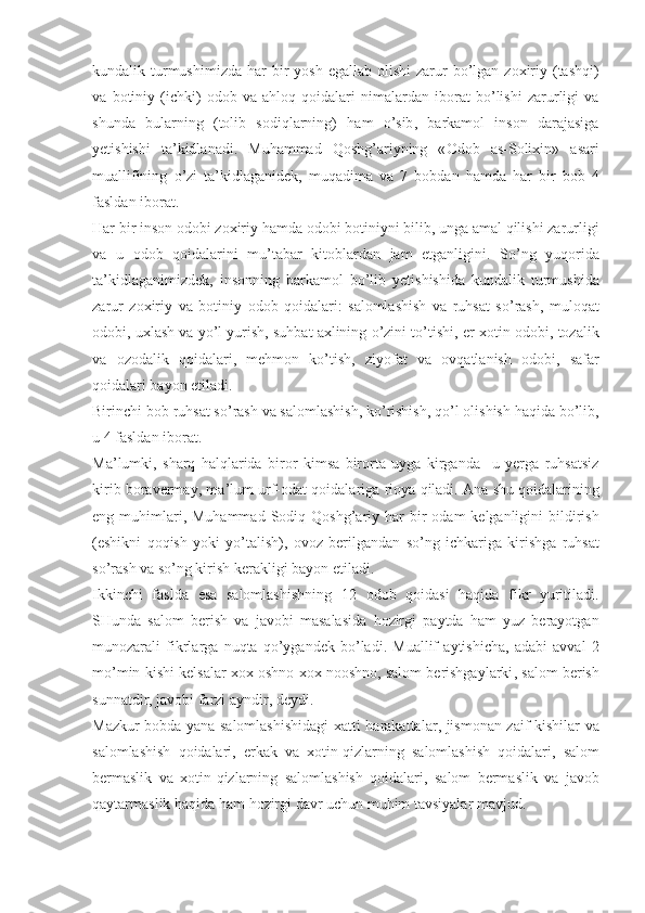 kundalik   turmushimizda   har   bir   yosh   egallab   olishi   zarur   bo ’ lgan   zoxiriy   ( tashqi )
va   botiniy   ( ichki )   odob   va   ahloq   qoidalari   nimalardan   iborat   bo ’ lishi   zarurligi   va
shunda   b ularning   ( tolib   sodiqlarning )   ham   o ’ sib ,   barkamol   inson   darajasiga
yetishishi   ta ’ kidlanadi .   Muhammad   Qoshg ’ ariyning   « Odob   as - Solixin »   asari
muallifining   o ’ zi   ta ’ kidlaganidek ,   muqadima   va   7   bobdan   hamda   har   bir   bob   4
fasldan   iborat .
Har   bir   inson   odobi   zoxiriy   hamda   odobi   botiniyni   bilib ,  unga   amal   qilishi   zarurligi
va   u   odob   qoidalarini   mu ’ tabar   kitoblardan   jam   etganligini .   So ’ ng   yuqorida
ta ’ kidlaganimizdek ,   insonning   barkamol   bo ’ lib   yetishishida   kundalik   turmushida
zarur   zoxiriy   va   botiniy   odob   qoidalari :   salomlashish   va   ruhsat   so ’ rash ,   muloqat
odobi ,  uxlash   va   yo ’ l   yurish ,  suhbat   axlining   o ’ zini   to ’ tishi ,  er - xotin   odobi ,  tozalik
va   ozodalik   qoidalari ,   mehmon   ko ’ tish ,   ziyofat   va   ovqatlanish   odobi ,   safar
qoidalari   bayon   etiladi . 
Birinchi   bob   ruhsat   so ’ rash   va   salomlashish ,  ko ’ rishish ,  qo ’ l   olishish   haqida   bo ’ lib ,
u  4  fasldan   iborat .
Ma ’ lumki ,   sharq   halqlarida   biror   kimsa   birorta   uyga   kirganda     u   yerga   ruhsatsiz
kirib   boravermay ,  ma ’ lum   urf - odat   qoidalariga   rioya   qiladi .  Ana   shu   qoidalarining
eng   muhimlari ,   Muhammad   Sodiq   Qoshg ’ ariy   har   bir   odam   kelganligini   bildirish
( eshikni   qoqish   yoki   yo ’ talish ),   ovoz   berilgandan   so ’ ng   ichkariga   kirishga   ruhsat
so ’ rash   va   so ’ ng   kirish   ker ak ligi   bayon   etiladi . 
Ikkinchi   faslda   esa   salomlashishning   12   odob   qoidasi   haqida   fikr   yuritiladi .
SHunda   salom   berish   va   javobi   masalasida   hozirgi   paytda   ham   yuz   berayotgan
munozarali   fikrlarga   nuqta   qo ’ ygandek   bo ’ ladi .   Muallif   aytishicha ,   adabi   avval   2
mo ’ min   kishi   kelsalar   xox   oshno   xox   nooshno ,  salom   berishgaylarki ,  salom   berish
sunnatdir ,  javobi   farzi   ayndir ,  deydi . 
Mazkur   bobda   yana   salomlashishidagi   xatti   harakattalar ,   jismonan   zaif   kishilar   va
salomlashish   qoidalari ,   erkak   va   xotin - qizlarning   salomlashish   qoidalari ,   salom
bermaslik   va   xotin - qizlarning   salomlashish   qoidalari ,   salom   berma s lik   va   javob
qaytarmaslik   h aqida   ham   hozirgi   davr   uchun   muhim   tavsiyalar   mavjud . 