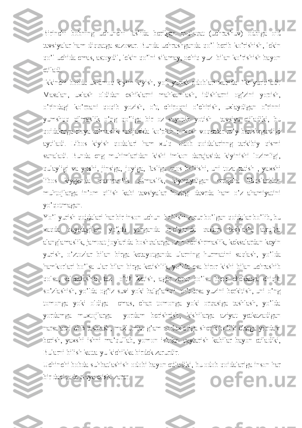 Birinchi   bobning   uchunchi   faslida   berilgan   muloqat   ( uchrashuv )   odbiga   oid
tavsiyalar   ham   diqqatga   sazovar .   Bunda   uchrashganda   qo ’ l   berib   ko ’ rishish ,   lekin
qo ’ l   uchida   emas ,  astoydil ,  lekin   qo ’ lni   silamay ,  ochiq   yuz     bilan   ko ’ rishish   bayon
etiladi . 
Ikkinchi   bobda   uxlamoq   kiyim   kiyish ,   yo ’ l   yurish   odoblari   xaqida   fikr   yuritiladi .
Masalan ,   uxlash   oldidan   eshiklarni   ma h kamlash ,   idishlarni   og ’ zini   yopish ,
o ’ rindagi   ko ’ rpani   qoqib   yozish ,   o ’ t ,   chiroqni   o ’ chirish ,   uxlaydigan   o ’ rinni
yumshoq   qilmaslik   o ’ ng   qo ’ liga   bir   oz   suyanib   yotish     tavsiya   etiladiki ,   bu
qoidalarga   rioya   qilmaslik   natijasida   ko ’ plab   noxush   voqealar   ro ’ y   berishrganligi
aytiladi .   Libos   kiyish   qodalari   ham   xulq -   odob   qoidalarinng   tarkibiy   qismi
sanaladi .   Bunda   eng   muhimlaridan   kishi   imkon   darajasida   kiyinishi   lozimligi ,
qulayligi   va   yoshi ,   jinsiga ,   joyiga ,   fasliga   mos   bo ’ lishi ,   uni   toza   t u tish   ,   yaxshi
libos   kiyganda   manmanlik   qilmaslik ,   kiymaydigan   ortiqcha   liboslaridan
mu h tojlarga   in ’ om   qilish   kabi   tavsiyalar   hozirgi   davrda   ham   o ’ z   ahamiyatini
yo ’ qotmagan . 
Yo ’ l   yurish   qoidalari   har   bir   inson   uchun    bo ’ lishi   zarur   bo ’ lgan   qoidalar   bo ’ lib ,  bu
xaqda   quyidagilar :   yo ’ lda   yurganda   me ’ yorida   qadam   tashlash ,   atrofga
alanglamaslik ,  jamoat   joylarida   boshqalarga   ozor   berishrmaslik ,  keksalardan   keyin
yurish ,   o ’ ztozlar   bilan   birga   ketayotganda   ularning   hurmatini   saqlash ,   yo ’ lda
hamkorlari   bo ’ lsa   ular   bilan   birga   ketishlik ,   yo ’ lda   esa   biror   kishi   bilan   uchrashib
qolsa ,   salomlashib ,   tez     o ’ tib   ketish ,   agar   zarur   bo ’ lsa   biror   chekkaga   chiqib
so ’ zlashish ,   yo ’ lda   og ’ iz   suvi   yoki   bal g’ amni     to ’ pursa   yuzini   berkitish ,   uni   o ’ ng
tomonga   yoki   oldiga     emas ,   chap   tomonga   yoki   orqasiga   tashlash ,   yo ’ lda
yordamga   muxtojlarga     yordam   berishrish ,   kishilarga   aziyat   yetkazadigan
narsalarni   olib   tashlash ,   mazlumlar   g ’ am   anduxlariga   sherik   bo ’ lib   ularga   yordam
berish ,   yaxshi   ishni   ma ’ qullab ,   yomon   ishdan   qaytarish   k abilar   bayon   etiladiki ,
Bularni   bilish   katta - yu   kichikka   birdek   zarurdir . 
Uchinchi   bobda   suhbatlashish   odobi   bayon   etiladiki ,  bu   odob   qoidalariga   inson   har
bir   daqiqada   rioya   etishi   zarur .  