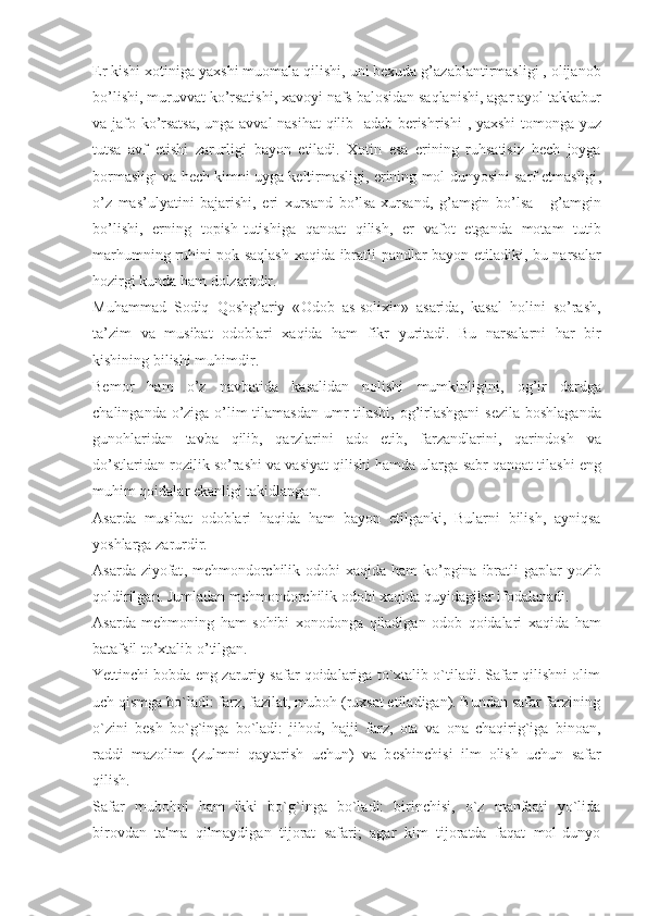 Er   kishi   xotiniga   yaxshi   muomala   qilishi ,  uni   bexuda   g ’ azablantirmasligi  ,  olijanob
bo ’ lishi ,  muruvvat   ko ’ rsatishi ,  xavoyi   nafs   balosidan   saqlanishi ,  agar   ayol   takkabur
va   jafo   ko ’ rsatsa ,   unga   avval   nasi h at   qilib     adab   berishrishi   ,   yaxshi   tomonga   yuz
tutsa   avf   etishi   zarurligi   bayon   etiladi .   Xotin   esa   erining   ruhsatisiz   hech   joyga
bormasligi   va   hech   kimni   uyga   keltirmasligi ,  erining   mol   dunyosini   sarf   etmasligi ,
o ’ z   mas ’ ulyatini   bajarishi ,   eri   xursand   bo ’ lsa - xursand ,   g ’ amgin   bo ’ lsa   -   g ’ amgin
bo ’ lishi ,   erning   topish - t u tishiga   qanoat   qilish ,   er   vafot   etganda   motam   t u tib
mar h umning   ru h ini   pok   saqlash   xaqida   ibratli   pandlar   bayon   etiladiki ,   bu   narsalar
hozirgi   kunda   ham   dolzarbdir . 
Muhammad   Sodiq   Qoshg ’ ariy   « Odob   as - solixin »   asarida ,   kasal   holini   so ’ rash ,
ta ’ zim   va   m u sibat   odoblari   xaqida   ham   fikr   yuritadi .   Bu   narsalarni   h ar   bir
kishining   bilishi   muhimdir .
Bemor   ham   o ’ z   navbatida   kasalidan   nolishi   mumkinligini ,   og ’ ir   dardga
chalinganda   o ’ ziga   o ’ lim   tilamasdan   umr   tilashi ,   og ’ irlashgani   sezila   boshlaganda
guno h laridan   tavba   qilib ,   qarzlarini   ado   etib ,   farzandlarini ,   qarindosh   va
do ’ stlaridan   rozilik   so ’ rashi   va   vasiyat   qilishi   hamda   ularga   sabr   qanoat   tilashi   eng
muhim   qoidalar   ekanligi   takidlangan .
Asarda   m u sibat   odoblari   haqida   ham   bayon   etilganki ,   Bularni   bilish ,   ayniqsa
yoshlarga   zarurdir .
Asarda   ziyofat ,   mehmondorchilik   odobi   xaqida   ham   ko ’ pgina   ibratli   gaplar   yozib
qoldirilgan .  Jumladan   mehmondorchilik   odobi   xaqida   quyidagilar   ifodalanadi .
Asarda   mehmoning   ham   so h ibi   xonodonga   qiladigan   odob   qoidalari   xaqida   ham
batafsil   to ’ xtalib   o ’ tilgan . 
Yettinchi bobda eng zaruriy safar qoidalariga to`xtalib o`tiladi. Safar qilishni olim
uch qismga bo`ladi: farz, fazilat, muboh (ruxsat etiladigan). Bundan safar farzining
o`zini   b е sh   bo`g`inga   bo`ladi:   jihod,   hajji   farz,   ota   va   ona   chaqirig`iga   binoan,
raddi   mazolim   (zulmni   qaytarish   uchun)   va   b е shinchisi   ilm   olish   uchun   safar
qilish.
Safar   mubohni   ham   ikki   bo`g`inga   bo`ladi:   birinchisi,   o`z   manfaati   yo`lida
birovdan   ta'ma   qilmaydigan   tijorat   safari;   agar   kim   tijoratda   faqat   mol-dunyo 