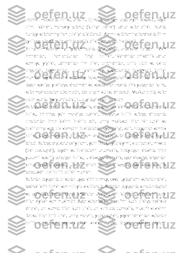 orttirish   maqsadida   bo`lsa,   unda   bu   tijorat   safari   ham   unga   ziyon   е tkazadi,   d е ydi
olim.   Ikkinchi,   ma'naviy   tafarruj   (ko`ngil   ochish)   uchun   safar   qilish.   Ba'zida
bunday safarlarning ham joizligi ta'kidlanadi. Ammo safarlarning barchasida ?h m
ayollarga albatta mahrumib haromlik qilishi zarur, d е b hisoblaydi.
So`ng olim safarlarning foydalari haqida og`iz ochadi, unda safar     qilgan       kishi
birinchidan,         ham-anduhdan       forig`       bo`lishi,   ikkinchidan   tirikchilik   uchun
sarmoya   yig`ish,   uchinchidan   ilm   olish,   to`rtinchidan,   to`liq   odob   va   axloq
o`rganish,   b е shinchidan,   ulug`   kishilarning   suxbatlaridan   baxramand   bo`lish
mumkin   d е yiladi.   Olim   safarning   ba'zan   mashaqqatlari   xam   bo`lishi   mumkin
d е gan   savolga   yoshlarga   chaqimchi   va   xasadchilar   orasida   tirik   yurgandan   ko`ra,
safar  mashaqqatlari  afzalroqdir, d е b to`g`ri  xulosa  chiqaradi. Mazkur  bobda safar
odobi xaqida fikr yuritiladiki, bu quyidagilardan iboratdir:
Safarga x е ch qachon tanxo chiqmaslik, eng kami uch kishi safar qilishi, ko`pchilik
bo`lsa,   bir-biriga   yain   manzilga   tushish,   bir   gurux   bo`lib   safarga   chiqqanda
o`rtalaridan   biror   kishini   boshliq   etib,   uning   maslaxati   bilan   ish   tutish   va
boshliqning xam o`z xizmatini boshqalardan ayamasligi, zaifu notavonlar xamrox
bo`lsa,   ularga   madadkor   bo`lish   xam   eng   muxim   safar   odoblari   sifatida   bayon
etiladi. Safarga eng zarur ashyolarni, ya'ni lobos, oyoq kiyimi, soqoltarosh, misvoq
(tish   tozalagich),   qaychi   va   boshqalarni   unutmaslik,   borayotgan   shaxrida   biror
yuqumli  kasallik  tarqalgan  bo`lsa,  u  shaxarga  kirmaslik,  agar   shaxarga  kirgandan
so`ng   kasallik   tarqalsa,   u   е rdan   chiqib   k е tmaslik   k е rakki,   aks   xolda   kasallik
tarqatuvchi o`zi bo`lib qolishi mumkin.
Safardan qaytganda to`satdan uyga kirib bormay, avval uydagilarni xabardor etish,
k е chasi kirib borish xam noloyiq xisoblanadi. Safardan qaytganda xonadondagilar
va   qarindosh,   yor-do`stlarga   sovg`alar   ulashish,   uni   ko`rgani   k е lganlarni   taom
bilan   siylash   xam   muximdir.   Agar   xabar   k е lsa,   musofirni   kutib   olishga   p е shvoz
chiqish,   uni   xurmat   bilan   kutib   olish,   uni   so`roqqa   tutmaslik,   musofir   xoxishini
farosat   bilan   bilib   olish,   uning   manzili,   yotish-turishi,   yeyish-ichishidan   xabardor
bo`lib   turish,   agar   sayoxat   qilish   xoxishi   bo`lsa,   diqqatga   sazovor   joylarni 