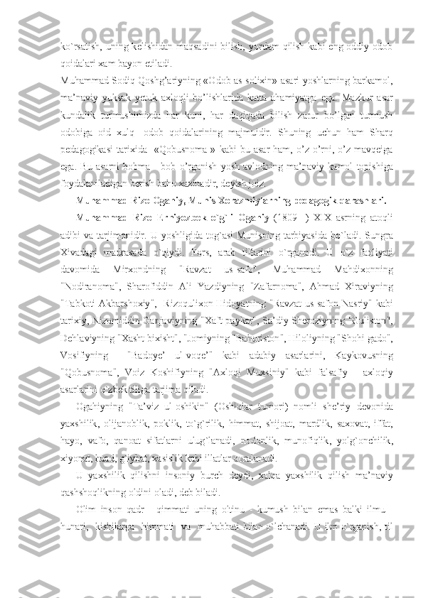 ko`rsatish,  uning k е lishidan maqsadini  bilish, yordam  qilish  kabi  eng oddiy odob
qoidalari xam bayon etiladi. 
Muhammad Sodiq Qoshg’ariyning «Odob as-solixin» asari yoshlarning barkamol,
ma’naviy   yuksak   yetuk   axloqli   bo’lishlarida   katta   ahamiyatga   ega.   Mazkur   asar
kundalik   turmushimizda   h ar   kuni ,   har   daqiqada   bilish   zarur   bo ’ lgan   turmush
odobiga   oid   xulq -   odob   qoidalarining   majmuidir .   Shuning   uchun   ham   Sharq
pedagogikasi   tarixida     « Qobusnoma   »   kabi   bu   asar   ham ,   o ’ z   o ’ rni ,   o ’ z   mavqeiga
ega .   Bu   asarni   bobma   -   bob   o ’ rganish   yosh   avlodning   ma ’ naviy   kamol   topishiga
foydalaniladigan   berish   baho   xazinadir ,  deyish   joiz .
Muhammad   Rizo   Ogahiy ,  Munis   Xorazmiylarning   pedagogik   qarashlari .
Muhammad   Rizo   Erniyozbek   o ` g ` li   Ogahiy   (1809-   )   XIX   asrning   atoqli
adibi   va   tarjimonidir .   U   yoshligida   tog ` asi   Munisning   tarbiyasida   bo ` ladi .   Sungra
Xivadagi   madrasada   o ` qiydi .   Fors ,   arab   tillarini   o ` rganadi .   U   o ` z   faoliyati
davomida   Mirxondning   " Ravzat   us - safo ",   Muhammad   Mahdixonning
" Nodiranoma ",   Sharofiddin   Ali   Yazdiyning   " Zafarnoma ",   Ahmad   Xiraviyning
" Tabkoti   Akbarshoxiy ",    Rizoqulixon   Hidoyatning   " Ravzat   us - safon   Nasriy "   kabi
tarixiy ,   Nizomiddin   Ganjaviyning   " Xaft   paykar ",   Sa ’ diy   Sheroziyning   " Guliston ",
Dehlaviyning  " Xasht   bixisht ", " Jomiyning  " Bahoriston ",  Hiloliyning  " Shohi   gado ",
Vosifiyning     " Badoye ’   ul - voqe ’"   kabi   adabiy   asarlarini ,   Kaykovusning
" Qobusnoma ",   Voiz   Koshifiyning   " Axloqi   Muxsiniy "   kabi   falsafiy   -   axloqiy
asarlarini   o ` zbek   tiliga   tarjima   qiladi .
Ogahiyning   " Ta ’ viz   ul - oshikin "   ( Oshiqlar   tumori )   nomli   she ’ riy   devonida
yaxshilik ,   olijanoblik ,   poklik ,   to ` g ` rilik ,   himmat ,   shijoat ,   mardlik ,   saxovat ,   iffat ,
hayo ,   vafo ,   qanoat   sifatlarni   ulug ` lanadi ,   nodonlik ,   munofiqlik ,   yolg ` onchilik ,
xiyonat ,  haad ,  g ` iybat ,  xasislik   kabi   illatlar   qoralanadi .
U   yaxshilik   qilishni   insoniy   burch   deydi ,   xalqa   yaxshilik   qilish   ma ’ naviy
qashshoqlikning   oldini   oladi ,  deb   biladi .
Olim   inson   qadr   -   qimmati   uning   oltinu   -   kumush   bilan   emas   balki   ilmu   -
hunari ,    kishilarga     himmati     va     muhabbati   bilan   o ` lchanadi .   U   ilm   o ` rganish ,   til 