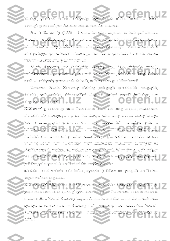bilishga ,   yoshlarni   nafosat   tarbiyasiga   ham   alohida   e ’ tibor   beradi .   U   davlat
boshlig ` iga   xos   bo ` lgan   fazilatlar   haqida   ham   fikr   bildiradi .
Munis   Xorazmiy   (1778   -   )   shoir ,   tarixchi ,   tarjimon   va   kalligraf   olimdir .
Maktab ,   madrasada   o ` qiydi .   Mumtoz   adabiyotni   o ` rganadi .   Uning   ijodida   " Savodi
ta ’ lim "  asari   ta ’ limiy   jihatdan   muhim   o ` rin   tutadi .  Asarning  1 -  qismida   xat   mashq
qilishga   tayyorgarlik ,   kerakli   o ` quv   anjomlari   haqida   gapiriladi . 2- qismida   esa   xat
mashqi   xususida   amaliy   ta ’ lim   beriladi .
Munis   Xorazmiy   o ` z   she ’ rlarida   xalqning   orzu   istaklarini   aks   ettiradi ,
ma ’ rifatparvarlik   g ` oyalarini   olg ` a   suradi ,   xalqni   bilimli ,   adolatli   bo ` lishga   da ’ vat
etadi .  U   tarbiyaviy   qarashlarida   do ` stlik ,  vafo   masalasiga   e ’ tibor   beradi .
Umuman ,   Munis   Xorazmiy   o ` zining   pedagogik   qarashlarida   rostguylik ,
do ` stlik ,   vafo ,   adolat ,   shirinsuzlikni   ulug ` ladi ,   xalqni   savodli   bo ` lishga ,   ilm
o ` rganishga   chaqiradi .
XIX   asrning   boshlariga   kelib   Turkistonda   islom   dini   keng   tarqalib,   mustahkam
o’rnashib   o’z   mavqyeiga   ega   edi.   Bu   davrga   kelib   diniy   e’tiqod   asosiy   tarbiya
kuchi   sifatida   maydonga   chiqdi.   Islom   dini   murakkab   ta’limot   bo’lganligidan   u
turlicha talqin qilina boshladi. Islom dinida turli xil oqimlar vujudga kela boshladi.
Bu  holat  islom   dinini  sofligi   uchun kurashuvchi  ilg’or   kishilarni   qoniqtirmas  edi.
Shuning   uchun   ham   Buxorodagi   ma’rifatparvarlar,   musurmon   ruhoniylar   va
ziyolilar   orasida   madrasa   va  maktablar   tizimiga   hamda   islom   diniga   kirib  qolgan
bid’atlarni   isloh   qilish   fikri   paydo   bo’la   boshladi.   Shunday   islohot   tarafdorlarini
jadidlar, ya’ni yangilik tarafdorlari deb atay boshladilar. 
«Jadid»   -   so’zi   arabcha   so’z   bo’lib,   «yangi»,   jadidizm   esa   yangilik   tarafdorlari
degan ma’noni anglatadi. 
XIX asr boshlarida qancha ma’rifatparvarlar, mudarislar Buxoro shahridagi 200 ga
yaqin  madrasani   isloh   qilish   g’oyasi   bilan   chiqdilar.  Bu   harakat   boshida   madrasa
mudarisi Abu Nasr al-Kursaviy turgan. Ammo kadimistlar oqimi ularni kofirlikda
ayblaydilar va Buxoro amiri Kursaviyni  o’lim  jazosiga hukm  etadi. Abu Nasr  al-
Kursaviy zindondan qochishga muvofiq bo’ladi va Qozonda o’z faoliyatini davom
ettiradi.  
