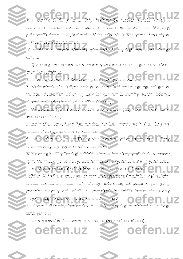 XIX   asrning   50-60   yillarida   diniy   islohotchilik   harakati   yanada   kengaydi.
Jadidchilik   harakati   boshida   buxorolik   mudaris   va   tarixsi   olim   Marjoniy,
g’ijduvonlik domla Fozil, Mo’minjon Vobkandiy, Mulla Xudoyberdi Boysuniy va
boshqa mudarislar turar edilar. 
Islohotchilar   bu   davrda   Marjoniy   rahnamoligida   quyidagi   masalalarni   oldinga
surdilar: 
1.   Qur’ondagi   har   qanday   diniy   masala   yuzasidan   kishilar   bilgan   holda   o’zlari
erkin fikr yuritsinlar.
2. Birovning birovga ko’r-ko’rona ergashishi qat’iy mann qilinsin;
3.   Madrasalarda   o’qitiladigan   hoshiya   va   shrq     kabi   mazmunga   ega   bo’lgan   va
madrasa   o’quvchilari   uchun   foydasiz   bo’lgan   hamda   ularning   vaqtini   bekorga
oluvchi darslar dars jadvallaridan olib tashlansin;
4. Madrasalarda Qur’oni Karim, Hadisi Sharif, ularning tarjimalari va islom tarixi
kabi darslar o’tilsin;
5.   Arifmetika,   tarix,   jug’rofiya,   tabobat,   handasa,   mantiq   va   boshqa   dunyoviy
fanlarni o’qitishga qarshilik ko’rsatilmasin.
6. Har bir ishda musulmonchilikning Muhammad Alayhissalom davridagi qadimiy
islom madaniyatiga qaytarish ko’zda tutilmasin. 
XIX asrning 80-90 yillaridagi jadidchilik harakatining keng yoyilishida Munavvar
Qori, Mahmudxo’ja Behbudiy, Said Ahmad Siddiqiy, Abdulla Avloniy, Abdurauf
Fitrat, Muhammadsharif So’fizoda va boshqalar jonbozlik ko’rsatgan. 
Jadidlar 1906 yilda «Taraqqiy» deb nomlangan gazeta nashr ettirib, o’z g’oyalarini
tarqata   boshladilar,   oradan   ko’p   o’tmay,   «Xurshid»,   «Shuxrat»   singari   yangi
gazetalar   dunyo   yuzini   ko’rdi.   Bu   gazetalarda   jadidchilik   harakatining   asosiy
g’oyalari talqin qilinar va muhokamaga tashlanar edi. 
Bu davrda jadidlarning harakat dasturi tuzilib, u quyidagi masalalarni hal qilishga
qaratilgan edi:
1. Diniy tasavvuf va fanatizmga qarshi kurash (ko’r-ko’rona e’tiqod); 