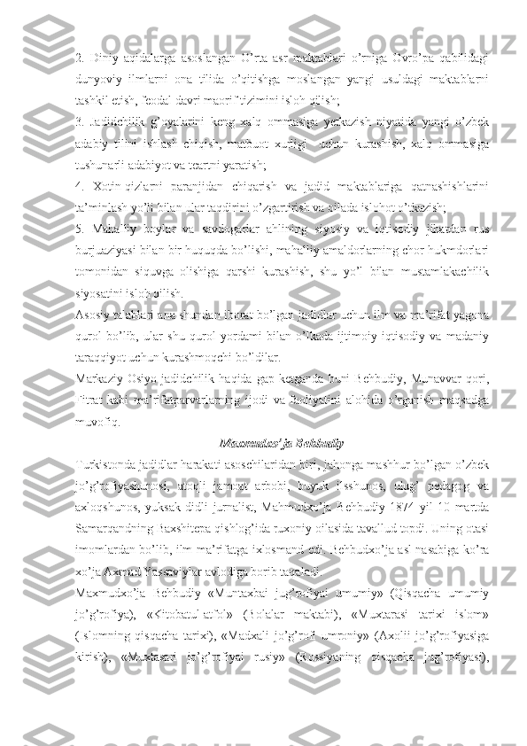 2.   Diniy   aqidalarga   asoslangan   O’rta   asr   maktablari   o’rniga   Ovro’pa   qabilidagi
dunyoviy   ilmlarni   ona   tilida   o’qitishga   moslangan   yangi   usuldagi   maktablarni
tashkil etish, feodal davri maorif tizimini isloh qilish;
3.   Jadidchilik   g’oyalarini   keng   xalq   ommasiga   yetkazish   niyatida   yangi   o’zbek
adabiy   tilini   ishlash   chiqish,   matbuot   xurligi     uchun   kurashish,   xalq   ommasiga
tushunarli adabiyot va teartni yaratish;
4.   Xotin-qizlarni   paranjidan   chiqarish   va   jadid   maktablariga   qatnashishlarini
ta’minlash yo’li bilan ular taqdirini o’zgartirish va oilada islohot o’tkazish;
5.   Mahalliy   boylar   va   savdogarlar   ahlining   siyosiy   va   iqtisodiy   jihatdan   rus
burjuaziyasi bilan bir huquqda bo’lishi, mahalliy amaldorlarning chor hukmdorlari
tomonidan   siquvga   olishiga   qarshi   kurashish,   shu   yo’l   bilan   mustamlakachilik
siyosatini isloh qilish.
Asosiy talablari ana shundan iborat bo’lgan jadidlar uchun ilm va ma’rifat yagona
qurol   bo’lib,   ular   shu   qurol   yordami   bilan   o’lkada   ijtimoiy   iqtisodiy   va   madaniy
taraqqiyot uchun kurashmoqchi bo’ldilar. 
Markaziy   Osiyo   jadidchilik   haqida   gap   ketganda   buni   Behbudiy,   Munavvar   qori,
Fitrat   kabi   ma’rifatparvarlarning   ijodi   va   faoliyatini   alohida   o’rganish   maqsadga
muvofiq.
Maxmudxo’ja Behbudiy
Turkistonda jadidlar harakati asoschilaridan biri, jahonga mashhur bo’lgan o’zbek
jo’g’rofiyashunosi,   atoqli   jamoat   arbobi,   buyuk   ilsshunos,   ulug’   pedagog   va
axloqshunos,   yuksak   didli   jurnalist,   Mahmudxo’ja   Behbudiy   1874   yil   10   martda
Samarqandning Baxshitepa qishlog’ida ruxoniy oilasida tavallud topdi. Uning otasi
imomlardan bo’lib, ilm-ma’rifatga ixlosmand edi. Behbudxo’ja asl-nasabiga ko’ra
xo’ja Axmad Yassaviylar avlodiga borib taqaladi. 
Maxmudxo’ja   Behbudiy   «Muntaxbai   jug’rofiyai   umumiy»   (Qisqacha   umumiy
jo’g’rofiya),   «Kitobatul-atfol»   (Bolalar   maktabi),   «Muxtarasi   tarixi   islom»
(Islomning   qisqacha   tarixi),   «Madxali   jo’g’rofi   umroniy»   (Axolii   jo’g’rofiyasiga
kirish),   «Muxtasari   jo’g’rofiyai   rusiy»   (Rossiyaning   qisqacha   jug’rofiyasi), 