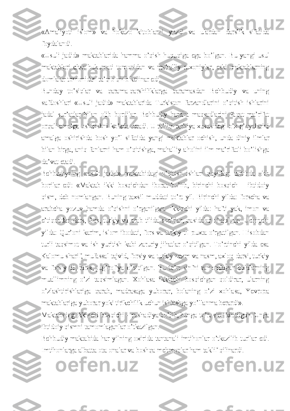 «Amaliyoti   islom»   va   hokazo   kitoblarni   yozdi   va   ulardan   darslik   sifatida
foydalandi.
«Usuli   jadid»   maktablarida   hamma   o’qish   huquqiga   ega   bo’lgan.   Bu   yangi   usul
maktablari   chor   hukumati   tomonidan   va   mahalliy   ruxoniylar,   eski   maktablarning
domlalar tomonidan ta’qib qilib kelinar edi.
Bunday   to’siqlar   va   qarama-qarshiliklarga   qaramasdan   Behbudiy   va   uning
safdoshlari   «Usuli   jadid»   maktablarida   Turkiston   farzandlarini   o’qitish   ishlarini
jadal   sur’atlar   bilan   olib   bordilar.   Behbudiy   barcha   maqsadlarini   faqat   ma’rifat
orqali amalga oshirishni ko’zda tutadi. U ta’lim-tarbiya xususidagi o’z g’oyalarini
amalga   oshirishda   bosh   yo’l   sifatida   yangi   maktablar   ochish,   unda   diniy   ilmlar
bilan birga, aniq fanlarni ham o’qitishga, mahalliy aholini ilm-ma’rifatli bo’lishga
da’vat etadi.  
Behbudiyning   «usuli   jadid»   maktabidagi   o’qitish   ishlari   quyidagi   tartibda   olib
borilar   edi:   «Maktab   ikki   bosqichdan   iborat   bo’lib,   birinchi   bosqich   –   ibtidoiy
qism,   deb   nomlangan.   Buning   taxsil   muddati   to’rt   yil.   Birinchi   yilda:   forscha   va
arabcha   yozuv   hamda   o’qishni   o’rganilgan.   Ikkinchi   yilda:   hafti   yak,   imon   va
e’tiqoddan   dars,   fors,  turkiy  va  arab  tilida  she’rlar,  qasidalar   o’qitilgan.  Uchinchi
yilda: Qur’oni karim, islom  ibodati, fors va turkiy til puxta o’rgatilgan. Hisobdan
turli   taqsimot   va   ish   yuritish   kabi   zaruriy   jihatlar   o’qitilgan.   To’rtinchi   yilda   esa
Kalomu sharif, mufassal tajvid, forsiy va turkiy nazm va nasm, axloq darsi, turkiy
va   forsiy   til,   tarix,   jug’rofiya   o’qitilgan.   Bu   to’rt   sinfni   tamomlagan   bolalarning
muallimning   o’zi   taqsimlagan.   Xohlasa   ikkinchi   bosqichgan   qoldirar,   ularning
o’zlashtirishlariga   qarab,   madrasaga   yuborar,   bolaning   o’zi   xohlasa,   Yevropa
maktablariga yuborar yoki tirikchilik uchun ishlashga yo’llanma berardi». 
Maktabning ikkinchi bosqichi – rushadiya bo’lib, bunga to’rt sinf kiritilgan. Unga
ibtidoiy qismni tamomlaganlar o’tkazilgan. 
Behbudiy maktabida har yilning oxirida tantanali imtihonlar o’tkazilib turilar edi.
Imtihonlarga albatta ota-onalar va boshqa mehmonlar ham taklif qilinardi.  