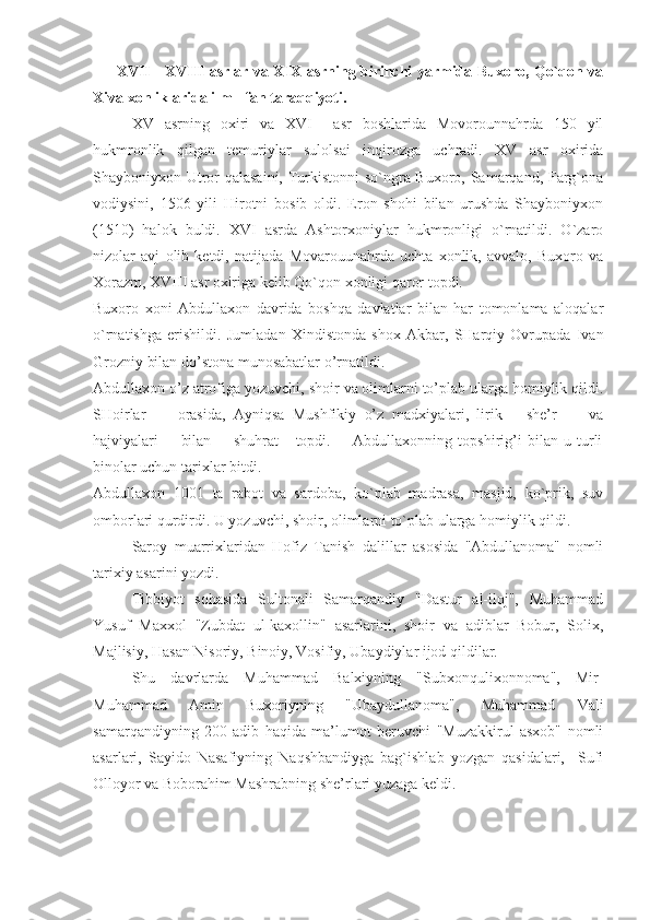 XVII - XVIII asrlar va XIX asrning birinchi yarmida Buxoro, Qo`qon va
Xiva xonliklarida ilm - fan taraqqiyoti. 
XV   asrning   oxiri   va   XVI     asr   boshlarida   Movorounnahrda   150   yil
hukmronlik   qilgan   temuriylar   sulolsai   inqirozga   uchradi.   XV   asr   oxirida
Shayboniyxon Utror qalasaini, Turkistonni so`ngra Buxoro, Samarqand, Farg`ona
vodiysini,   1506   yili   Hirotni   bosib   oldi.   Eron   shohi   bilan   urushda   Shayboniyxon
(1510)   halok   buldi.   XVI   asrda   Ashtorxoniylar   hukmronligi   o`rnatildi.   O`zaro
nizolar   avj   olib   ketdi,   natijada   Movarouunahrda   uchta   xonlik,   avvalo,   Buxoro   va
Xorazm, XVIII asr oxiriga kelib Qo`qon xonligi qaror topdi.
Buxoro   xoni   Abdullaxon   davrida   boshqa   davlatlar   bilan   har   tomonlama   aloqalar
o`rnatishga   erishildi.   Jumladan   Xindistonda   shox   Akbar,   SHarqiy   Ovrupada   Ivan
Grozniy bilan do’stona munosabatlar o’rnatildi.
Abdullaxon o’z atrofiga yozuvchi, shoir va olimlarni to’plab ularga homiylik qildi.
SHoirlar         orasida,   Ayniqsa   Mushfikiy   o’z   madxiyalari,   lirik       she’r         va
hajviyalari         bilan         shuhrat       topdi.         Abdullaxonning   topshirig’i   bilan   u   turli
binolar uchun tarixlar bitdi.
Abdullaxon   1001   ta   rabot   va   sardoba,   ko`plab   madrasa,   masjid,   ko`prik,   suv
omborlari qurdirdi. U yozuvchi, shoir, olimlarni to`plab ularga homiylik qildi.
Saroy   muarrixlaridan   Hofiz   Tanish   dalillar   asosida   "Abdullanoma"   nomli
tarixiy asarini yozdi.
Tibbiyot   sohasida   Sultonali   Samarqandiy   "Dastur   al-iloj",   Muhammad
Yusuf   Maxxol   "Zubdat   ul-kaxollin"   asarlarini,   shoir   va   adiblar   Bobur,   Solix,
Majlisiy, Hasan Nisoriy, Binoiy, Vosifiy, Ubaydiylar ijod qildilar.
Shu   davrlarda   Muhammad   Balxiyning   "Subxonqulixonnoma",   Mir-
Muhammad   Amin   Buxoriyning   "Ubaydullanoma",   Muhammad   Vali
samarqandiyning   200   adib   haqida   ma’lumot   beruvchi   "Muzakkirul   asxob"   nomli
asarlari,   Sayido   Nasafiyning   Naqshbandiyga   bag`ishlab   yozgan   qasidalari,     Sufi
Olloyor va Boborahim Mashrabning she’rlari yuzaga keldi. 