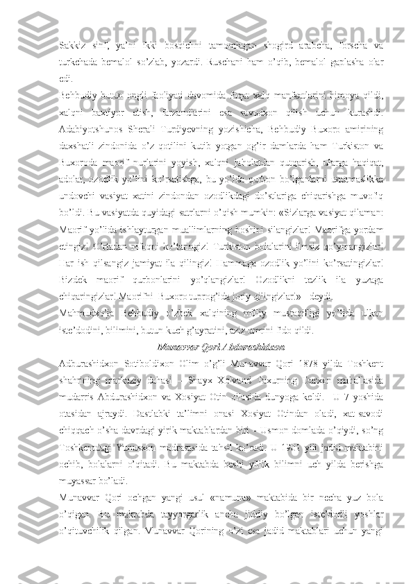 Sakkiz   sinf,   ya’ni   ikki   bosqichni   tamomlagan   shogird   arabcha,   forscha   va
turkchada   bemalol   so’zlab,   yozardi.   Ruschani   ham   o’qib,   bemalol   gaplasha   olar
edi. 
Behbudiy   butun   ongli   faoliyati   davomida   faqat   xalq   manfaatlarini   himoya   qildi,
xalqni   baxtiyor   etish,   farzandlarini   esa   savodxon   qilish   uchun   kurashdi.
Adabiyotshunos   Sherali   Turdiyevning   yozishicha,   Behbudiy   Buxoro   amirining
daxshatli   zindonida   o’z   qotilini   kutib   yotgan   og’ir   damlarda   ham   Turkiston   va
Buxoroda   maorif   nurlarini   yoyish,   xalqni   jaholatdan   qutqarish,   ularga   haqiqat,
adolat,   ozodlik   yo’lini   ko’rsatishga,   bu   yo’lda   qurbon   bo’lganlarni   unutmaslikka
undovchi   vasiyat   xatini   zindondan   ozodlikdagi   do’stlariga   chiqarishga   muvofiq
bo’ldi. Bu vasiyatda quyidagi satrlarni o’qish mumkin: «Sizlarga vasiyat qilaman:
Maorif  yo’lida  ishlayturgan  muallimlarning  boshini  silangizlar!   Maorifga yordam
etingiz!   O’rtadan   nifoqni   ko’taringiz!   Turkiston   bolalarini   ilmsiz   qo’ymangizlar!
Har   ish   qilsangiz   jamiyat   ila   qilingiz!   Hammaga   ozodlik   yo’lini   ko’rsatingizlar!
Bizdek   maorif   qurbonlarini   yo’qlangizlar!   Ozodlikni   tezlik   ila   yuzaga
chiqaringizlar! Maorifni  Buxoro tuprog’ida joriy qilingizlar!» - deydi. 
Mahmudxo’ja   Behbudiy   o’zbek   xalqining   milliy   mustaqilligi   yo’lida   ulkan
iste’dodini, bilimini, butun kuch g’ayratini, aziz umrini fido qildi.
Munavvar Qori Abdurashidxon
Adburashidxon   Sotiboldixon   Olim   o’g’li   Munavvar   Qori   1878   yilda   Toshkent
shahrining   markaziy   dahasi   –   Shayx   Xolvand   Taxurning   Darxon   mahallasida
mudarris   Abdurashidxon   va   Xosiyat   Otin   oilasida   dunyoga   keldi.     U   7   yoshida
otasidan   ajraydi.   Dastlabki   ta’limni   onasi   Xosiyat   Otindan   oladi,   xat-savodi
chiqqach o’sha davrdagi yirik maktablardan biri – Usmon domlada o’qiydi, so’ng
Toshkentdagi   Yunusxon   madrasasida   tahsil   ko’radi.   U   1901   yili   jadid   maktabini
ochib,   bolalarni   o’qitadi.   Bu   maktabda   beshi   yillik   bilimni   uch   yilda   berishga
muyassar bo’ladi. 
Munavvar   Qori   ochgan   yangi   usul   «namuna»   maktabida   bir   necha   yuz   bola
o’qigan.   Bu   maktabda   tayyorgarlik   ancha   jiddiy   bo’lgan   iste’dodli   yoshlar
o’qituvchilik   qilgan.   Munavvar   Qorining   o’zi   esa   jadid   maktablari   uchun   yangi 