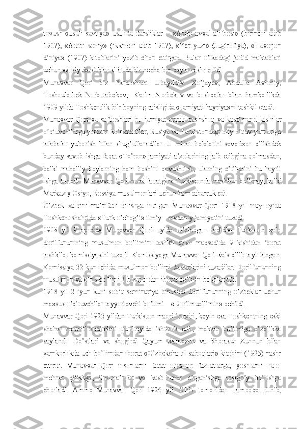 tovush   «usuli   savtiya»   usulida   darsliklar   –   «Adibi   avval   alifbosi»   (birinchi   adib
1907),   «Adibi   soniy»   (ikkinchi   adib   1907),   «Yer   yuzi»   (Jug’rofiya),   «Havoijon
diniya»   (1907)   kitoblarini   yozib   chop   ettirgan.   Bular   o’lkadagi   jadid   maktablari
uchun asosiy darsliklar sifatida bir necha bor qayta nashr etildi. 
Munavvar   Qori   o’z   fikrdoshlari   Ubaydulla   Xo’jayev,   Abdulla   Avloniy,
Toshpulatbek   Norbutabekov,     Karim   Norbekov   va   boshqalar   bilan   hamkorlikda
1909 yilda Toshkentlik bilr boyning raisligida «Jamiyati hayriya»ni tashkil etadi. 
Munavvar   Qori   va   safdoshlari   bu   jamiyat   orqali   qashshoq   va   kasalmand   kishilar
o’qiuvchilarga yordam ko’rsatadilar, Rusiya va Turkistondagi oliy o’quv yurtlariga
talabalar   yuborish   bilan   shug’ullanadilar.   U   millat   bolalarini   savodxon   qilishdek
bunday savob ishga faqat «To’ron» jamiyati a’zolarining jalb etibgina qolmasdan,
balki   mahalliy   boylarning   ham   boshini   qovushtirib,   ularning   e’tiborini   bu   hayrli
ishga tortadi. Munavvar Qori nomi faqatgina Turkistonda mashhur bo’lmay, balki
Markaziy Osiyo, Rossiya musulmonlari uchun ham tabarruk edi. 
O’zbek   xalqini   ma’rifatli   qilishga   intilgan   Munavvar   Qori   1918   yil   may   oyida
Toshkent shahrida «Turk o’chog’i» ilmiy – madaniy jamiyatini tuzadi. 
1918   yil   9   aprelda   Munavvar   Qori   uyida   to’plangan   jadidlar   Turkiston   xalq
dorilfununining   musulmon   bo’limini   tashkil   etish   maqsadida   9   kishidan   iborat
tashkilot komissiyasini tuzadi. Komissiyaga Munavvar Qori Rais qilib tayinlangan.
Komissiya 22 kun ichida musulmon bo’limi dasturlarini tuzadilar. Dorilfununning
musulmon va o’ris bo’limi 3 bosqichdan iborat bo’lishi belgilanadi. 
1918   yil   2   iyun   kuni   sobiq   seminariya   binosida   dorilfununning   o’zbeklar   uchun
maxsus o’qituvchilar tayyorlovchi bo’limi – «Dorilmuallimin» ochildi. 
Munavvar Qori 1922 yildan Turkiston maorif noziri, keyin esa Toshkentning eski
shahar   maorif   xodimlari   quriltoyida   ishtirok   etib,   maktab   bo’limiga   a’zolikka
saylandi.   Do’stlari   va   shogirdi   Qayum   Ramozon   va   Shorasur   Zunnun   bilan
xamkorlikda uch bo’limdan iborat «O’zbekcha til saboqlari» kitobini (1925) nashr
ettirdi.   Munavvar   Qori   insonlarni   faqat   olijanob   fazilatlarga,   yoshlarni   halol
mehnat   qilishga,   ilm-ma’rifat   va   kasb-hunar   o’rganishga   rostgo’y   bo’lishga
chorladi.   Ammo   Munavvar   Qori   1926   yili   GPU   tomonidan   qamoqqa   olinib, 