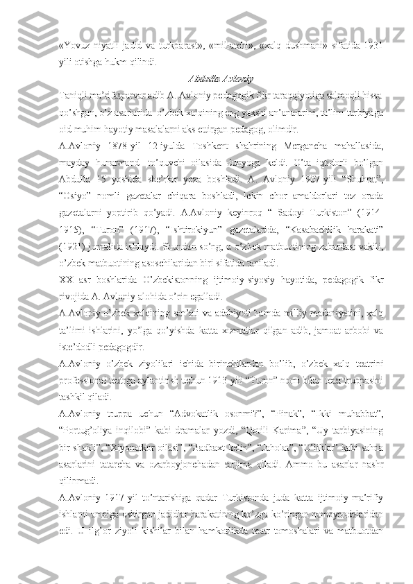 «Yovuz   niyatli   jadid   va   turkparast»,   «millatchi»,   «xalq   dushmani»   sifatida   1931
yili otishga hukm qilindi. 
A bdulla  Avloniy
Taniqli ma’rifatparvar adib A. Avloniy pedagogik fikr taraqqiyotiga salmoqli hissa
qo’shgan, o’z asarlarida  o’zbek xalqining eng yaxshi an’analarini, ta’lim-tarbiyaga
oid muhim hayotiy masalalarni aks ettirgan pedagog, olimdir.
A.Avloniy   1878-yil   12-iyulda   Toshkent   shahrining   Mergancha   mahallasida,
mayday   hunarmand-   to’quvchi   oilasida   dunyoga   keldi.   O’ta   iqtidorli   bo’lgan
Abdulla   15   yoshida   she’rlar   yoza   boshladi.   A.   Avloniy   1907-yili   “Shuhrat”,
“Osiyo”   nomli   gazetalar   chiqara   boshladi,   lekin   chor   amaldorlari   tez   orada
gazetalarni   yoptirib   qo’yadi.   A.Avloniy   keyinroq   “   Sadoyi   Turkiston”   (1914-
1915),   “Turon”   (1917),   “Ishtirokiyun”   gazetalarida,   “Kasabachilik   harakati”
(1921) jurnalida ishlaydi. Shundan so’ng, u o’zbek matbuotining zabardast vakili,
o’zbek matbuotining asoschilaridan biri sifatida taniladi.  
XX   asr   boshlarida   O’zbekistonning   ijtimoiy-siyosiy   hayotida,   pedagogik   fikr
rivojida A. Avloniy alohida o’rin egalladi. 
A.Avloniy o’zbek xalqining san’ati va adabiyoti hamda milliy madaniyatini, xalq
ta’limi   ishlarini,   yo’lga   qo’yishda   katta   xizmatlar   qilgan   adib,   jamoat   arbobi   va
iste’dodli pedagogdir.
A.Avloniy   o’zbek   ziyolilari   ichida   birinchilardan   bo’lib,   o’zbek   xalq   teatrini
professional teatrga aylantirish uchun 1913-yili “Turon” nomi bilan teatr truppasini
tashkil qiladi. 
A.Avloniy   truppa   uchun   “Advokatlik   osonmi?”,   “Pinak”,   “Ikki   muhabbat”,
“Portug’oliya   inqilobi”   kabi   dramalar   yozdi,   “Qotili   Karima”,   “Uy   tarbiyasining
bir shakli”, “Xiyonatkor oilasi”, “Badbaxt kelin”, “Jaholat”, “O’liklar” kabi sahna
asarlarini   tatarcha   va   ozarboyjonchadan   tarjima   qiladi.   Ammo   bu   asarlar   nashr
qilinmadi. 
A.Avloniy   1917-yil   to’ntarishiga   qadar   Turkistonda   juda   katta   ijtimoiy-ma’rifiy
ishlarni amalga oshirgan jadidlar harakatining ko’zga ko’ringan namoyandalaridan
edi.   U   ilg’or   ziyoli   kishilar   bilan   hamkorlikda   teatr   tomoshalari   va   matbuotdan 