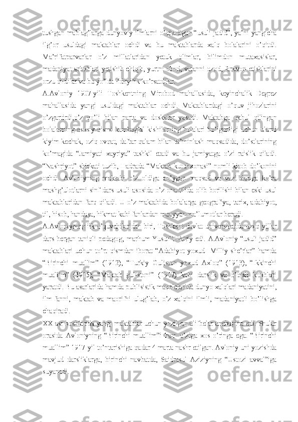 tushgan mablag’larga dunyoviy ilmlarni o’qitadigan “usuli  jadid”, ya’ni yangicha
ilg’or   usuldagi   maktablar   ochdi   va   bu   maktablarda   xalq   bolalarini   o’qitdi.
Ma’rifatparvarlar   o’z   millatlaridan   yetuk   olimlar,   bilimdon   mutaxasislar,
madaniyat arboblari yetishib chiqib, yurtni obod, vatanni ozod, farovon etishlarini
orzu qildilar va bu yo’lda fidoyilik ko’rsatdilar.
A.Avloniy   1907-yili   Toshkentning   Mirobod   mahallasida,   keyinchalik   Degrez
mahallasida   yangi   usuldagi   maktablar   ochdi.   Maktablardagi   o’quv   jihozlarini
o’zgartirdi,o’z   qo’li   bilan   parta   va   doskalar   yasadi.   Maktabga   qabul   qilingan
bolalarning   asosiy   qismi   kambag’al   kishilarning   bolalari   bo’lganligi   uchun   ularni
kiyim-kechak,   oziq-ovqat,  daftar-qalam   bilan   ta’minlash   maqsadida,   do’stlarining
ko’magida   “Jamiyati   xayriya”   tashkil   etadi   va   bu   jamiyatga   o’zi   raislik   qiladi.
“Nashriyot”  shirkati  tuzib,  Hadrada “Maktab   kutubxonasi”  nomli  kitob  do’konini
ochdi.   Avloniyning   maktabi   o’z   oldiga   qo’ygan   maqsad   va   vazifalariga   ko’ra
mashg’ulotlarni sinf-dars usuli  asosida o’z ona tilida olib borilishi bilan eski  usul
maktablaridan   farq   qiladi.   U   o’z   maktabida   bolalarga   geografiya,   tarix,   adabiyot,
til, hisob, handasa, hikmat kabi fanlardan muayyan ma’lumotlar beradi.
A.Avloniyning ilk o’quvchilaridan biri, Toshkent davlat  universitetida uzoq yillar
dars bergan taniqli  pedagog, marhum  Yusuf  Tohiriy edi. A.Avloniy “usuli  jadid”
maktablari   uchun   to’rt   qismdan   iborat   “Adabiyot   yoxud     Milliy   she’rlar”   hamda
“Birinchi   muallim”   (1912),   “Turkiy   Guliston   yoxud   Axloq”   (1913),   “Ikkinchi
muallim”   (1915),   “Maktab   gulistoni”   (1917)   kabi   darslik   va   o’qish   kitoblari
yaratdi. Bu asarlarida hamda publisistik maqolalarida dunyo xalqlari madaniyatini,
ilm-fanni,   maktab   va   maorifni   ulug’lab,   o’z   xalqini   ilmli,   madaniyatli   bo’lishga
chaqiradi. 
XX asr boshlarida yangi maktablar uchun yozilgan alifbelar anchagina edi. Shular
orasida   Avloniyning   “Birinchi   muallim”i   ham   o’ziga   xos   o’ringa   ega.   “Birinchi
muallim” 1917-yil to’ntarishiga qadar 4 marta nashr etilgan. Avloniy uni yozishda
mavjud   darsliklarga,   birinchi   navbatda,   Saidrasul   Aziziyning   “Ustozi   avval”iga
suyanadi.  