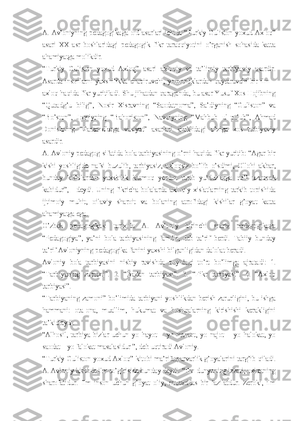 A. Avloniyning pedagogikaga oid asarlari  ichida “Turkiy Guliston yoxud Axloq”
asari   XX   asr   boshlaridagi   pedagogik   fikr   taraqqiyotini   o’rganish   sohasida   katta
ahamiyatga molikdir. 
“Turkiy   Guliston   yoxud   Axloq”   asari   axloqiy   va   ta’limiy   tarbiyaviy   asardir.
Asarda   insonlarni   yaxshilikka   chaqiruvchi,   yomonliklardan   qaytaruvchi   bir   ilm   –
axloq haqida fikr yuritiladi. Shu jihatdan qaraganda, bu asar Yusuf Xos Hojibning
“Qutadg’u   bilig”,   Nosir   Xisravning   “Saodatnoma”,   Sa’diyning   “Guliston”   va
“Bo’ston”,   Jomiyning   “Bahoriston”,   Navoiyning   “Mahbub   ul-qulub”,   Ahmad
Donishning   “Farzandlarga   vasiyat”   asarlari   shaklidagi   o’ziga   xos   tarbiyaviy
asardir.
A. Avloniy pedagog sifatida bola tarbiyasining o’rni haqida fikr yuritib: “Agar bir
kishi   yoshligida   nafsi   buzulib,   tarbiyasiz,   axloqsiz   bo’lib   o’sdimi,   Ollohi   akbar,
bunday   kishilardan   yaxshilik   kutmoq   yerdan   turib   yulduzlarga   qo’l   uzatmak
kabidur”,   -   deydi.   Uning   fikricha   bolalarda   axloqiy   xislatlarning   tarkib   topishida
ijtimoiy   muhit,   oilaviy   sharoit   va   bolaning   atrofidagi   kishilar   g’oyat   katta
ahamiyatga ega.
O’zbek   pedagogikasi   tarixida   A.   Avloniy   birinchi   marta   pedagogikaga
“Pedagogiya”,   ya’ni   bola   tarbiyasining   fanidir,   deb   ta’rif   berdi.   Tabiiy   bunday
ta’rif Avloniyning pedagogika fanini yaxshi bilganligidan dalolat beradi.
Avloniy   bola   tarbiyasini   nisbiy   ravishda   quyidagi   to’rt   bo’limga   ajratadi:   1.
“Tarbiyaning   zamoni”.   2.   “Badan   tarbiyasi”.   3.   “Fikr   tarbiyasi”.   4.   “Axloq
tarbiyasi”. 
“Tarbiyaning   zamoni”   bo’limida  tarbiyani   yoshlikdan   berish   zarurligini,   bu  ishga
hammani:   ota-ona,   muallim,   hukumat   va   boshqalarning   kirishishi   kerakligini
ta’kidlaydi. 
“Alhosil,   tarbiya   bizlar   uchun   yo   hayot   –   yo   mamot,   yo   najot   –   yo   halokat,   yo
saodat – yo falokat masalasidur ”, deb uqtiradi Avloniy. 
“Turkiy Guliston yoxud Axloq” kitobi ma’rifatparvarlik g’oyalarini targ’ib qiladi.
A. Avloniy kitobda ilm to’g’risida bunday deydi: “Ilm dunyoning izzati, oxiratning
sharofatidur.   Ilm   inson   uchun   g’oyat   oliy,   muqaddas   bir   fazilatdur.   Zeroki,   ilm 