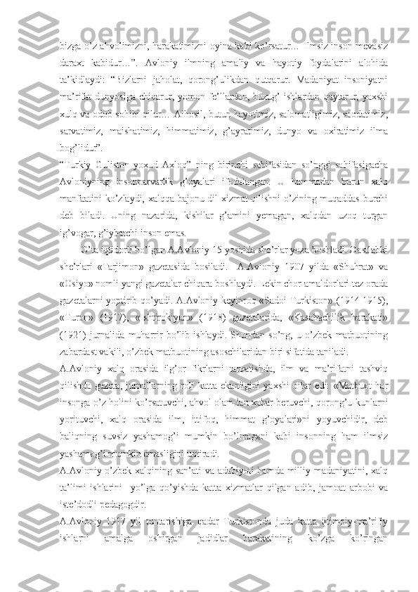 bizga o’z ahvolimizni, harakatimizni oyina kabi ko’rsatur… Ilmsiz inson mevasiz
daraxt   kabidur…”.   Avloniy   ilmning   amaliy   va   hayotiy   foydalarini   alohida
ta’kidlaydi:   “Bizlarni   jaholat,   qorong’ulikdan   qutqarur.   Madaniyat   insoniyatni
ma’rifat   dunyosiga   chiqarur,   yomon   fe’llardan,   buzug’   ishlardan   qaytarur,   yaxshi
xulq va odob sohibi qilur… Alhosil, butun hayotimiz, salomatligimiz, saodatimiz,
sarvatimiz,   maishatimiz,   himmatimiz,   g’ayratimiz,   dunyo   va   oxiratimiz   ilma
bog’lidur”. 
“Turkiy   Guliston   yoxud   Axloq”   ning   birinchi   sahifasidan   so’nggi   sahifasigacha
Avloniyning   insonparvarlik   g’oyalari   ifodalangan.   U   hammadan   burun   xalq
manfaatini ko’zlaydi, xalqqa bajonu dil xizmat qilishni o’zining muqaddas burchi
deb   biladi.   Uning   nazarida,   kishilar   g’amini   yemagan,   xalqdan   uzoq   turgan
ig’vogar, g’iybatchi inson emas. 
        O’ta iqtidorli bo’lgan A.Avloniy 15 yoshida she’rlar yoza boshladi. Dastlabki
she’rlari   «Tarjimon»   gazetasida   bosiladi.     A.Avloniy   1907   yilda   «Shuhrat»   va
«Osiyo» nomli yangi gazetalar chiqara boshlaydi. Lekin chor amaldorlari tez orada
gazetalarni yoptirib qo’yadi. A.Avloniy keyinroq «Sadoi Turkiston» (1914-1915),
«Turon»   (1917),   «Ishtirokiyun»   (1918)   gazetalarida,   «Kasabachilik   harakati»
(1921)   jurnalida   muharrir   bo’lib   ishlaydi.   Shundan   so’ng,   u   o’zbek   matbuotining
zabardast vakili, o’zbek matbuotining asoschilaridan biri sifatida taniladi.
A.Avloniy   xalq   orasida   ilg’or   fikrlarni   tarqatishda,   ilm   va   ma’rifatni   tashviq
qilishda   gazeta,   jurnallarning   roli   katta   ekanligini   yaxshi   bilar   edi:   «Matbuot   har
insonga o’z holini ko’rsatuvchi, ahvol olamdan xabar beruvchi, qorong’u kunlarni
yorituvchi,   xalq   orasida   ilm,   ittifoq,   himmat   g’oyalari»ni   yoyuvchidir,   deb
baliqning   suvsiz   yashamog’i   mumkin   bo’lmagani   kabi   insonning   ham   ilmsiz
yashamog’i mumkin emasligini uqtiradi. 
A.Avloniy o’zbek xalqining san’ati va adabiyoti hamda milliy madaniyatini, xalq
ta’limi   ishlarini     yo’lga   qo’yishda   katta   xizmatlar   qilgan   adib,   jamoat   arbobi   va
iste’dodli pedagogdir.
A.Avloniy   1917   yil   tuntarishiga   qadar   Turkistonda   juda   katta   ijtimoiy-ma’rifiy
ishlarni   amalga   oshirgan   jadidlar   harakatining   ko’zga   ko’ringan 
