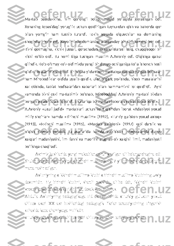 Maktab   pastdakkina,   nim   qorong’i   bo’lib,   masjid   yo’lagida   joylashgan   edi.
Xonaning   tepasidagi   yorug’lik   uchun   qoldirilgan   tuynukdan   qish   va   bahorda   qor
bilan   yomg’ir   ham   tushib   turardi.   Lekin   xonada   o’quvchilar   va   domlaning
shogirdlari   ko’p   edi.   Xayolimizda   domlaning   allaqanday   bir   sirli   tomoni   bor   edi.
Bizni   qotmagina,   kichik   jussali,   qorachadan   kelgan,   istarasi   issiq,   chuqqisoqol   bir
kishi   ko’tib   oldi.   Bu   nomi   tilga   tushgan   muallim   A.Avloniy   edi.   O’qishga   qabul
qilindik. Ko’p o’tmay ko’z oldimizda yangi bir dunyo ochilganiga to’la ishonch hosil
qildik. Bolalarimizning oldi bir necha yildan beri maktabga qatnab yurgan bo’lsalar
ham   Mirobodliklar   oldida   uyalib   qoldik.   Ular   o’qish,   yozishda,   hisob   masalalarini
xal   etishda,   tabiat   hodisalaridan   xabarlari   bilan   hammamizni   lol   qoldirdi.     Ayni
zamonda   bizni   eski   maktabimiz   bo’shab,   Miroboddagi   A.Avloniy   maktabi   bizdan
borgan bolalar bilan liq to’ldi. Shu tariqa bu maktab tobora shuhrat topib bordi».
A.Avloniy   «Usuli   jadid»   maktablari   uchun   to’rt   qismdan   iborat   «Adabiyot   yoxud
milliy   she’rlar»   hamda   «Birinchi   muallim»   (1912),   «Turkiy   guliston   yoxud   axloq»
(1913),   «Ikkinchi   muallim»   (1915),   «Maktab   gulistoni»   (1917)   kabi   darslik   va
o’qish   kitoblari   yaratdi.   Bu   asarlarida   hamda   publisistik     maqolalarida   dunyo
xalqlari madaniyatini, ilm- fanni va maorifni ulug’lab o’z xalqini   ilmli, madaniyatli
bo’lishga chaqiradi.
  Asrimiz boshlarida yangi maktablar uchun yozilgan alifbelar anchagina edi.
Shular   orasida   Avloniyning   «Birinchi   muallim»   1917   yil   to’ntarishga   qalar   to’rt
marta nashr etilgan. 
Avloniyning «Ikkinchi muallim» kitobi «Birinchi muallim» kitobining uzviy
davomidir.   Biz   birinchi   kitobni,   shartli   ravishda,   alifbe   deb,   ikkinchi   kitobni
xrestomatiya deb atasak joiz bo’lar, desak xato bo’lmas.
Abdulla   Avloniyning   pedagogikaga   oid   asarlari   ichida   «Turkiy   guluston   yoxud
ahloq»   asari   XX   asr   boshlaridagi   pedagogik   fikrlar   taraqqiyotining   o’rganish
sohasida katta ahamiyatga molikdir. 
«Turkiy guluston yoxud ahloq» asari ahloqiy va ta’lim tarbiyaviy asardir.   