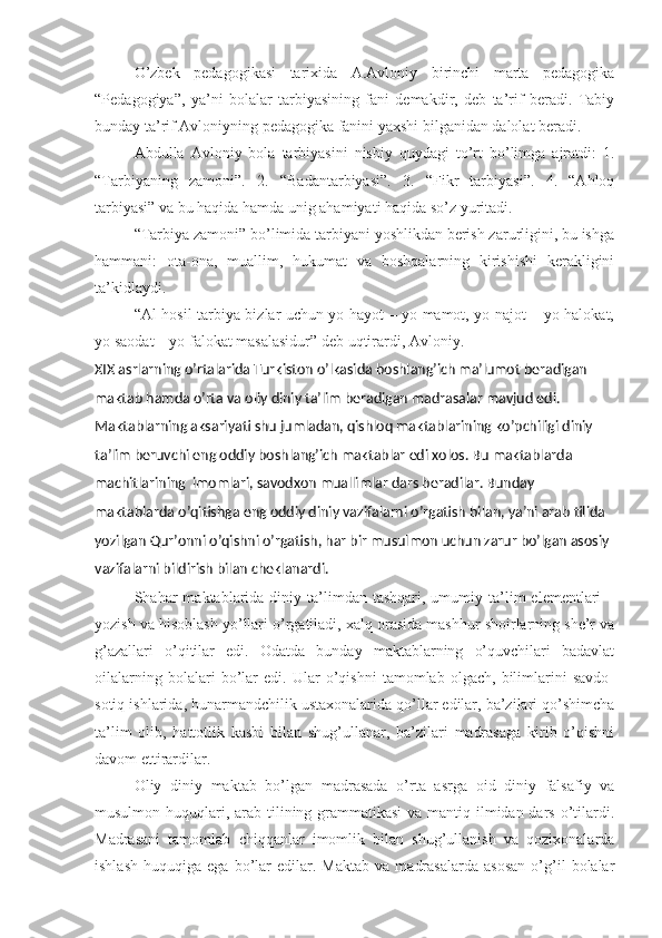 O’zbek   pedagogikasi   tarixida   A.Avloniy   birinchi   marta   pedagogika
“Pedagogiya”,   ya’ni   bolalar   tarbiyasining   fani   demakdir,   deb   ta’rif   beradi.   Tabiy
bunday ta’rif Avloniyning pedagogika fanini yaxshi bilganidan dalolat beradi.
Abdulla   Avloniy   bola   tarbiyasini   nisbiy   quydagi   to’rt   bo’limga   ajratdi:   1.
“Tarbiyaning   zamoni”.   2.   “Badantarbiyasi”.   3.   “Fikr   tarbiyasi”.   4.   “Ahloq
tarbiyasi” va bu haqida hamda unig ahamiyati haqida so’z yuritadi.
“Tarbiya zamoni” bo’limida tarbiyani yoshlikdan berish zarurligini, bu ishga
hammani:   ota-ona,   muallim,   hukumat   va   boshqalarning   kirishishi   kerakligini
ta’kidlaydi.
“Al-hosil tarbiya bizlar uchun yo hayot – yo mamot, yo najot – yo halokat,
yo saodat – yo falokat masalasidur” deb uqtirardi, Avloniy.
XIX asrlarning o’rtalarida Turkiston o’lkasida boshlang’ich ma’lumot beradigan 
maktab hamda o’rta va oliy diniy ta’lim beradigan madrasalar mavjud edi. 
Maktablarning aksariyati shu jumladan, qishloq maktablarining ko’pchiligi diniy 
ta’lim beruvchi eng oddiy boshlang’ich maktablar edi xolos. Bu maktablarda 
machitlarining  imomlari, savodxon muallimlar dars beradilar. Bunday 
maktablarda o’qitishga eng oddiy diniy vazifalarni o’rgatish bilan, ya’ni arab tilida 
yozilgan Qur’onni o’qishni o’rgatish, har bir musulmon uchun zarur bo’lgan asosiy 
vazifalarni bildirish bilan cheklanardi. 
Shahar   maktablarida  diniy  ta’limdan  tashqari,  umumiy  ta’lim  elementlari  –
yozish va hisoblash yo’llari o’rgatiladi, xalq orasida mashhur shoirlarning she’r va
g’azallari   o’qitilar   edi.   Odatda   bunday   maktablarning   o’quvchilari   badavlat
oilalarning   bolalari   bo’lar   edi.   Ular   o’qishni   tamomlab   olgach,   bilimlarini   savdo-
sotiq ishlarida, hunarmandchilik ustaxonalarida qo’llar edilar, ba’zilari qo’shimcha
ta’lim   olib,   hattotlik   kasbi   bilan   shug’ullanar,   ba’zilari   madrasaga   kirib   o’qishni
davom ettirardilar.  
Oliy   diniy   maktab   bo’lgan   madrasada   o’rta   asrga   oid   diniy   falsafiy   va
musulmon huquqlari, arab tilining grammatikasi  va mantiq ilmidan dars o’tilardi.
Madrasani   tamomlab   chiqqanlar   imomlik   bilan   shug’ullanish   va   qozixonalarda
ishlash   huquqiga   ega   bo’lar   edilar.   Maktab   va   madrasalarda   asosan   o’g’il   bolalar 