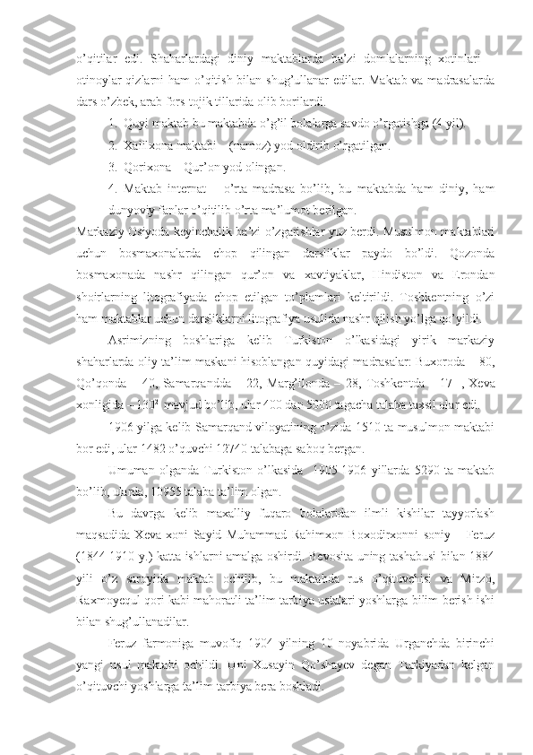 o’qitilar   edi.   Shaharlardagi   diniy   maktablarda   ba’zi   domlalarning   xotinlari   –
otinoylar  qizlarni ham  o’qitish bilan shug’ullanar edilar. Maktab  va madrasalarda
dars o’zbek, arab fors-tojik tillarida olib borilardi.
1. Quyi maktab bu maktabda o’g’il bolalarga savdo o’rgatishga (4 yil).
2. Xalilxona maktabi – (namoz) yod oldirib o’rgatilgan.
3. Qorixona – Qur’on yod olingan.
4. Maktab   internat   –   o’rta   madrasa   bo’lib,   bu   maktabda   ham   diniy,   ham
dunyoviy fanlar o’qitilib o’rta ma’lumot berilgan.
Markaziy Osiyoda keyinchalik ba’zi o’zgarishlar yuz berdi. Musulmon maktablari
uchun   bosmaxonalarda   chop   qilingan   darsliklar   paydo   bo’ldi.   Qozonda
bosmaxonada   nashr   qilingan   qur’on   va   xavtiyaklar,   Hindiston   va   Erondan
shoirlarning   litografiyada   chop   etilgan   to’plamlari   keltirildi.   Toshkentning   o’zi
ham maktablar uchun darsliklarni litografiya usulida nashr qilish yo’lga qo’yildi. 
Asrimizning   boshlariga   kelib   Turkiston   o’lkasidagi   yirik   markaziy
shaharlarda oliy ta’lim maskani hisoblangan quyidagi madrasalar: Buxoroda – 80,
Qo’qonda   –   40,   Samarqandda   –   22,   Marg’ilonda   –   28,   Toshkentda   –   17 1  
,   Xeva
xonligida – 130 2 
 mavjud bo’lib, ular 400 dan 5000 tagacha talaba taxsil olar edi.
1906 yilga kelib Samarqand viloyatining o’zida 1510 ta musulmon maktabi
bor edi, ular 1482 o’quvchi 12740 talabaga saboq bergan. 
Umuman   o l ganda   Turkiston   o’lkasida     1905-1906   yillarda   5290   ta   maktab
bo’lib, ularda, 10955 talaba ta’lim olgan. 
Bu   davrga   kelib   maxalliy   fuqaro   bolalaridan   ilmli   kishilar   tayyorlash
maqsadida   Xeva   xoni   Sayid   Muhammad   Rahimxon   Boxodirxonni   soniy   –   Feruz
(1844-1910 y.) katta ishlarni amalga oshirdi. Bevosita uning tashabusi  bilan 1884
yili   o’z   saroyida   maktab   ochilib,   bu   maktabda   rus   o’qituvchisi   va   Mirzo,
Raxmoyequl qori kabi mahoratli ta’lim-tarbiya ustalari yoshlarga bilim berish ishi
bilan shug’ullanadilar.
Feruz   farmoniga   muvofiq   1904   yilning   10   noyabrida   Urganchda   birinchi
yangi   usul   maktabi   ochildi.   Uni   Xusayin   Qo’shayev   degan   Turkiyadan   kelgan
o’qituvchi yoshlarga ta’lim-tarbiya bera boshladi. 