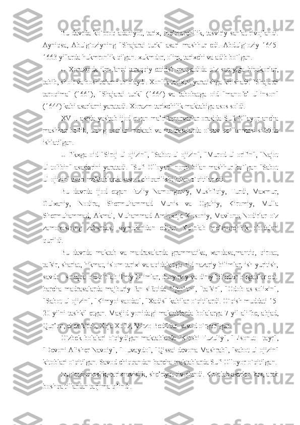 Bu  davrda  ko`proq  adabiyot, tarix,  me’morchilik, tasviriy  san’at  rivojlandi.
Ayniqsa,   Abulg`oziyning   "Shajarai   turk"   asari   mashhur   edi.   Abdulg`oziy   1645-
1663 yillarda hukmronlik qilgan. xukmdor, olim, tarixchi va adib bo`lgan.
U  Xorazmda  ilm-fanni   taraqqiy  ettirish   maqsadida  o`z  saroyiga   binokorlar,
tabib, shoir va boshqalarni to`playdi. Xonlik tarixini yaratishga kirishadi. "Shajarai
taroqima"   (1661),   "Shajarai   turk"   (1664)   va   tabobatga   oid   "manofe’   ul-inson"
(1644) kabi asarlarni yaratadi. Xorazm tarixchilik maktabiga asos soldi.
XVIII asrda yashab ijod etgan ma’rifatparvarlar orasida Sufi Ollayor ancha
mashhur bo`lib, uning asarlari maktab va madrasalarda o`quv qo`llanmasi sifatida
ishlatilgan.
U   fikxga   oid   "Siroj   ul-ojizin",   "Sabot   ul-ojizin",   "Murod   ul-orifin",   "Najot
ul-tolibin"   asarlarini   yaratadi.  "Sufi   Olloyor"   nomi   bilan  mashhur   bo`lgan  "Sabot
ul-ojizin" asari maktablarda savod chiqarilishi bilan o`qitilar edi.
Bu   davrda   ijod   etgan   Fazliy   Namongoniy,   Mushfiqiy,   Turdi,   Maxmur,
Gulxaniy,   Nodira,   Shermuhammad   Munis   va   Ogahiy,   Kiromiy,   Mulla
Shermuhammad,   Akmal,   Muhammad   Aminxoja   Kosoniy,   Mavlono   Nodirlar   o`z
zamonasining   zabardast   siymolaridan   edilar.   Ko`plab   me’morchilik   obidalari
qurildi.
Bu   davrda   maktab   va   madrasalarda   grammatika,   xandasa,mantiq,   qiroat,
tafsir, shariat, hikmat, islom tarixi va aqidalariga oid nazariy bilimlar, ish yuritish,
savdo - sotiqqa oid o`nlab ilmiy bilimlar, dunyoviy va diniy bilimlar o`rgatilar edi.
barcha   madrasalarda   majburiy   fan   sifatida   "Qur’on",   "tafsir",   "Odob   as-solixin",
"Sabot ul-ojizin", "Kimyoi saodat", "Xadis" kabilar o`qitilardi. O`qish muddati 15-
20   yilni   tashkil   etgan.   Masjid   yonidagi   maktablarda   bolalarga   7   yil   alifbe,   abjad,
Qur’on, chor kitob, Xoja Xofiz, Mirzo Bedildan savod o`rgatilgan.
O`zbek   bolalari   o`qiydigan   maktablarda   "Kitobi   Fuzuliy",   "Lisonut   -   tayr",
"Devoni Alisher Navoiy", "Huvaydo", "Qissai devona Mashrab", "sabot ul-ojizin"
kitoblari o`qitilgan. Savod chiqqandan barcha maktablarda Sufi Olloyor o`qitilgan.
Lug`atshunoslik, tarixnavislik, she’riyat rivojlandi. Ko`plab asarlar fors, arab
boshqa tillardan tarjima qilindi. 