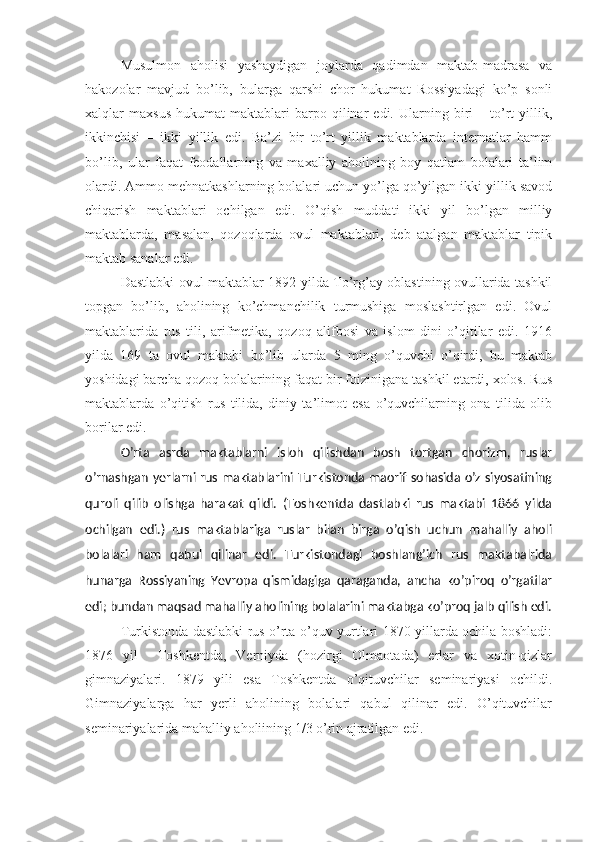 Musulmon   aholisi   yashaydigan   joylarda   qadimdan   maktab-madrasa   va
hakozolar   mavjud   bo’lib,   bularga   qarshi   chor   hukumat   Rossiyadagi   ko’p   sonli
xalqlar   maxsus   hukumat   maktablari   barpo   qilinar   edi.  Ularning  biri   –   to’rt   yillik,
ikkinchisi   –   ikki   yillik   edi.   Ba’zi   bir   to’rt   yillik   maktablarda   internatlar   hamm
bo’lib,   ular   faqat   feodallarning   va   maxalliy   aholining   boy   qatlam   bolalari   ta’lim
olardi. Ammo mehnatkashlarning bolalari uchun yo’lga qo’yilgan ikki yillik savod
chiqarish   maktablari   ochilgan   edi.   O’qish   muddati   ikki   yil   bo’lgan   milliy
maktablarda,   masalan,   qozoqlarda   ovul   maktablari,   deb   atalgan   maktablar   tipik
maktab sanalar edi. 
Dastlabki ovul maktablar 1892 yilda To’rg’ay oblastining ovullarida tashkil
topgan   bo’lib,   aholining   ko’chmanchilik   turmushiga   moslashtirlgan   edi.   Ovul
maktablarida   rus   tili,   arifmetika,   qozoq   alifbosi   va   islom   dini   o’qitilar   edi.   1916
yilda   169   ta   ovul   maktabi   bo’lib   ularda   5   ming   o’quvchi   o’qirdi,   bu   maktab
yoshidagi barcha qozoq bolalarining faqat bir foizinigana tashkil etardi, xolos. Rus
maktablarda   o’qitish   rus   tilida,   diniy   ta’limot   esa   o’quvchilarning   ona   tilida   olib
borilar edi.
O’rta   asrda   maktablarni   isloh   qilishdan   bosh   tortgan   chorizm,   ruslar
o’rnashgan yerlarni rus maktablarini Turkistonda maorif sohasida o’z siyosatining
quroli   qilib   olishga   harakat   qildi.   (Toshkentda   dastlabki   rus   maktabi   1866   yilda
ochilgan   edi.)   rus   maktablariga   ruslar   bilan   birga   o’qish   uchun   mahalliy   aholi
bolalari   ham   qabul   qilinar   edi.   Turkistondagi   boshlang’ich   rus   maktabalrida
hunarga   Rossiyaning   Yevropa   qismidagiga   qaraganda,   ancha   ko’piroq   o’rgatilar
edi; bundan maqsad mahalliy aholining bolalarini maktabga ko’proq jalb qilish edi.
Turkistonda dastlabki rus o’rta o’quv yurtlari 1870 yillarda ochila boshladi:
1876   yil     Toshkentda,   Verniyda   (hozirgi   Olmaotada)   erlar   va   xotin-qizlar
gimnaziyalari.   1879   yili   esa   Toshkentda   o’qituvchilar   seminariyasi   ochildi.
Gimnaziyalarga   har   yerli   aholining   bolalari   qabul   qilinar   edi.   O’qituvchilar
seminariyalarida mahalliy aholiining 1/3 o’rin ajratilgan edi.      