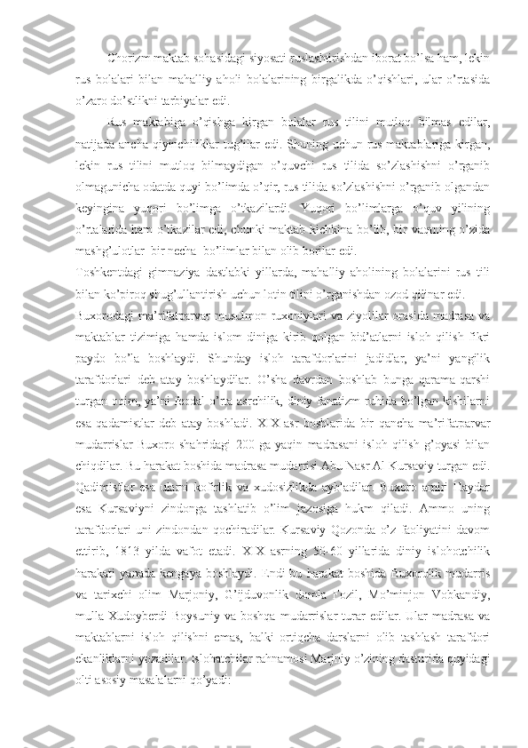 Chorizm maktab sohasidagi siyosati ruslashtirishdan iborat bo’lsa ham, lekin
rus   bolalari   bilan   mahalliy   aholi   bolalarining   birgalikda   o’qishlari,   ular   o’rtasida
o’zaro do’stlikni tarbiyalar edi.
Rus   maktabiga   o’qishga   kirgan   bolalar   rus   tilini   mutloq   bilmas   edilar,
natijada ancha qiyinchiliklar tug’ilar  edi. Shuning uchun rus maktablariga kirgan,
lekin   rus   tilini   mutloq   bilmaydigan   o’quvchi   rus   tilida   so’zlashishni   o’rganib
olmagunicha odatda quyi bo’limda o’qir, rus tilida so’zlashishni o’rganib olgandan
keyingina   yuqori   bo’limga   o’tkazilardi.   Yuqori   bo’limlarga   o’quv   yilining
o’rtalarida ham o’tkazilar edi, chunki maktab kichkina bo’lib, bir vaqtning o’zida
mashg’ulotlar  bir necha  bo’limlar bilan olib borilar edi. 
Toshkentdagi   gimnaziya   dastlabki   yillarda,   mahalliy   aholining   bolalarini   rus   tili
bilan ko’piroq shug’ullantirish uchun lotin tilini o’rganishdan ozod qilinar edi.
Buxorodagi  ma’rifatparvar  musulmon ruxoniylari  va ziyolilar  orasida  madrasa  va
maktablar   tizimiga   hamda   islom   diniga   kirib   qolgan   bid’atlarni   isloh   qilish   fikri
paydo   bo’la   boshlaydi.   Shunday   isloh   tarafdorlarini   jadidlar,   ya’ni   yangilik
tarafdorlari   deb   atay   boshlaydilar.   O’sha   davrdan   boshlab   bunga   qarama-qarshi
turgan oqim, ya’ni feodal-o’rta asrchilik, diniy fanatizm  ruhida bo’lgan kishilarni
esa   qadamistlar   deb   atay   boshladi.   XIX   asr   boshlarida   bir   qancha   ma’rifatparvar
mudarrislar   Buxoro   shahridagi   200   ga   yaqin   madrasani   isloh   qilish   g’oyasi   bilan
chiqdilar. Bu harakat boshida madrasa mudar r isi Abu Nasr Al Kursaviy turgan edi.
Qadimistlar   esa   ularni   kofirlik   va   xudosizlikda   aybladilar.   Buxoro   amiri   Haydar
esa   Kursaviyni   zindonga   tashlatib   o’lim   jazosiga   hukm   qiladi.   Ammo   uning
tarafdorlari   uni   zindondan   qochiradilar.   Kursaviy   Qozonda   o’z   faoliyatini   davom
ettirib,   1813   yilda   vafot   etadi.   XIX   asrning   50-60   yillarida   diniy   islohotchilik
harakati   yanada   kengaya   boshlaydi.   Endi   bu   harakat   boshida   Buxorolik   mudarris
va   tarixchi   olim   Marjoniy,   G’ijduvonlik   domla   Fozil,   Mo’minjon   Vobkandiy,
mulla   Xudoyberdi   Boysuniy   va   boshqa   mudarrislar   turar   edilar.   Ular   madrasa   va
maktablarni   isloh   qilishni   emas,   balki   ortiqcha   darslarni   olib   tashlash   tarafdori
ekanliklarni yozadilar. Islohatchilar rahnamosi Marjniy o’zining dasturida quyidagi
olti asosiy masalalarni qo’yadi: 