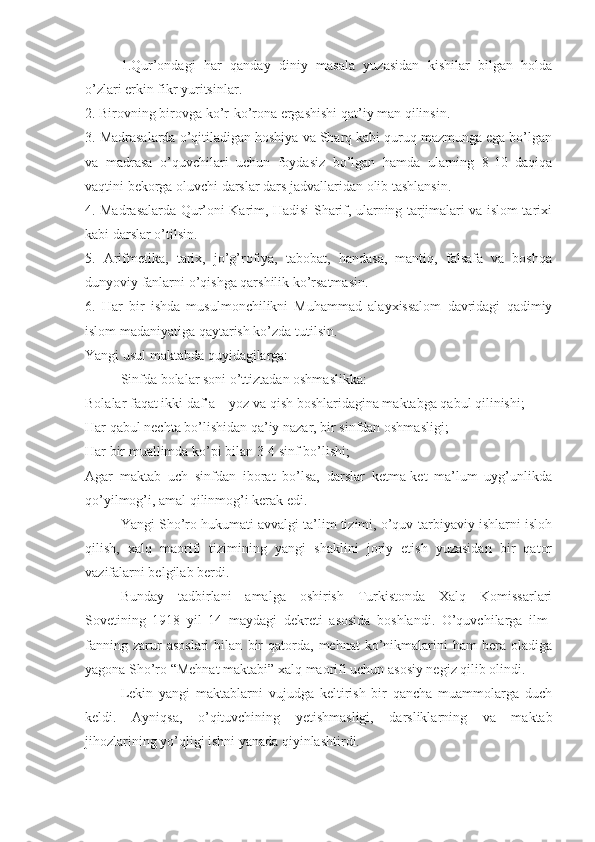 1.Qur’ondagi   har   qanday   diniy   masala   yuzasidan   kishilar   bilgan   holda
o’zlari erkin fikr yuritsinlar.
2. Birovning birovga ko’r-ko’rona ergashishi qat’iy man qilinsin.
3. Madrasalarda o’qitiladigan hoshiya va Sharq kabi quruq mazmunga ega bo’lgan
va   madrasa   o’quvchilari   uchun   foydasiz   bo’lgan   hamda   ularning   8-10   daqiqa
vaqtini bekorga oluvchi darslar dars jadvallaridan olib tashlansin.
4. Madrasalarda Qur’oni Karim, Hadisi Sharif, ularning tarjimalari va islom tarixi
kabi darslar o’tilsin.
5.   Arifmetika,   tarix,   jo’g’rofiya,   tabobat,   handasa,   mantiq,   falsafa   va   boshqa
dunyoviy fanlarni o’qishga qarshilik ko’rsatmasin.
6.   Har   bir   ishda   musulmonchilikni   Muhammad   alayxissalom   davridagi   qadimiy
islom madaniyatiga qaytarish ko’zda tutilsin.
Yangi usul maktabda quyidagilarga:
Sinfda bolalar soni o’ttiztadan oshmaslikka: 
Bolalar faqat ikki daf’a – yoz va qish boshlaridagina maktabga qabul qilinishi;
Har qabul nechta bo’lishidan qa’iy nazar, bir sinfdan oshmasligi;
Har bir muallimda ko’pi bilan 3-4 sinf bo’lishi;
Agar   maktab   uch   sinfdan   iborat   bo’lsa,   darslar   ketma-ket   ma’lum   uyg’unlikda
qo’yilmog’i, amal qilinmog’i kerak edi.
Yangi Sho’ro hukumati avvalgi ta’lim tizimi, o’quv-tarbiyaviy ishlarni isloh
qilish,   xalq   maorifi   tizimining   yangi   shaklini   joriy   etish   yuzasidan   bir   qator
vazifalarni belgilab berdi. 
Bunday   tadbirlani   amalga   oshirish   Turkistonda   Xalq   Komissarlari
Sovetining   1918   yil   14   maydagi   dekreti   asosida   boshlandi.   O’quvchilarga   ilm-
fanning   zarur   asoslari   bilan   bir   qatorda,   mehnat   ko’nikmalarini   ham   bera  oladiga
yagona Sho’ro “Mehnat maktabi” xalq maorifi uchun asosiy negiz qilib olindi.
Lekin   yangi   maktablarni   vujudga   keltirish   bir   qancha   muammolarga   duch
keldi.   Ayniqsa,   o’qituvchining   yetishmasligi,   darsliklarning   va   maktab
jihozlarining yo’qligi ishni yanada qiyinlashtirdi. 